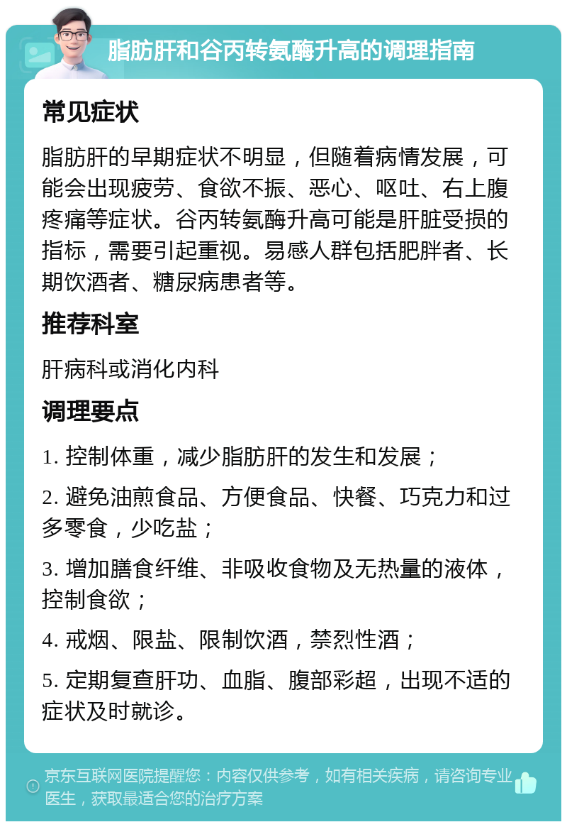 脂肪肝和谷丙转氨酶升高的调理指南 常见症状 脂肪肝的早期症状不明显，但随着病情发展，可能会出现疲劳、食欲不振、恶心、呕吐、右上腹疼痛等症状。谷丙转氨酶升高可能是肝脏受损的指标，需要引起重视。易感人群包括肥胖者、长期饮酒者、糖尿病患者等。 推荐科室 肝病科或消化内科 调理要点 1. 控制体重，减少脂肪肝的发生和发展； 2. 避免油煎食品、方便食品、快餐、巧克力和过多零食，少吃盐； 3. 增加膳食纤维、非吸收食物及无热量的液体，控制食欲； 4. 戒烟、限盐、限制饮酒，禁烈性酒； 5. 定期复查肝功、血脂、腹部彩超，出现不适的症状及时就诊。