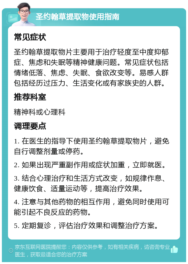 圣约翰草提取物使用指南 常见症状 圣约翰草提取物片主要用于治疗轻度至中度抑郁症、焦虑和失眠等精神健康问题。常见症状包括情绪低落、焦虑、失眠、食欲改变等。易感人群包括经历过压力、生活变化或有家族史的人群。 推荐科室 精神科或心理科 调理要点 1. 在医生的指导下使用圣约翰草提取物片，避免自行调整剂量或停药。 2. 如果出现严重副作用或症状加重，立即就医。 3. 结合心理治疗和生活方式改变，如规律作息、健康饮食、适量运动等，提高治疗效果。 4. 注意与其他药物的相互作用，避免同时使用可能引起不良反应的药物。 5. 定期复诊，评估治疗效果和调整治疗方案。