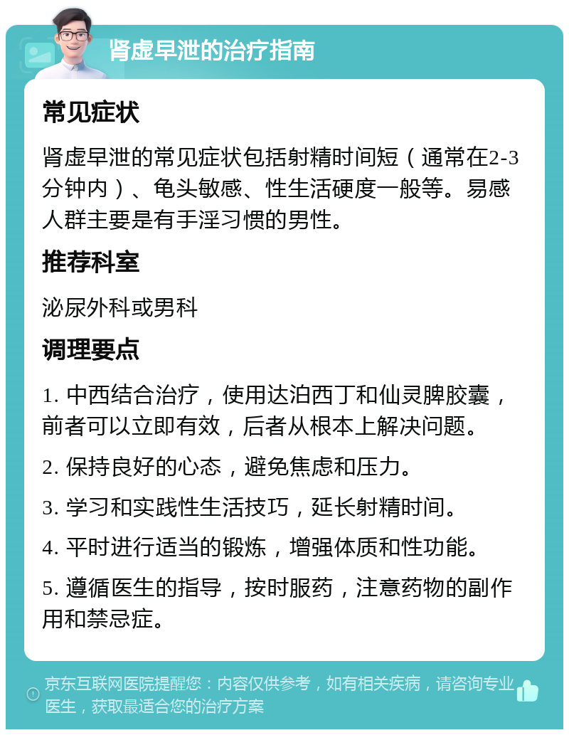 肾虚早泄的治疗指南 常见症状 肾虚早泄的常见症状包括射精时间短（通常在2-3分钟内）、龟头敏感、性生活硬度一般等。易感人群主要是有手淫习惯的男性。 推荐科室 泌尿外科或男科 调理要点 1. 中西结合治疗，使用达泊西丁和仙灵脾胶囊，前者可以立即有效，后者从根本上解决问题。 2. 保持良好的心态，避免焦虑和压力。 3. 学习和实践性生活技巧，延长射精时间。 4. 平时进行适当的锻炼，增强体质和性功能。 5. 遵循医生的指导，按时服药，注意药物的副作用和禁忌症。