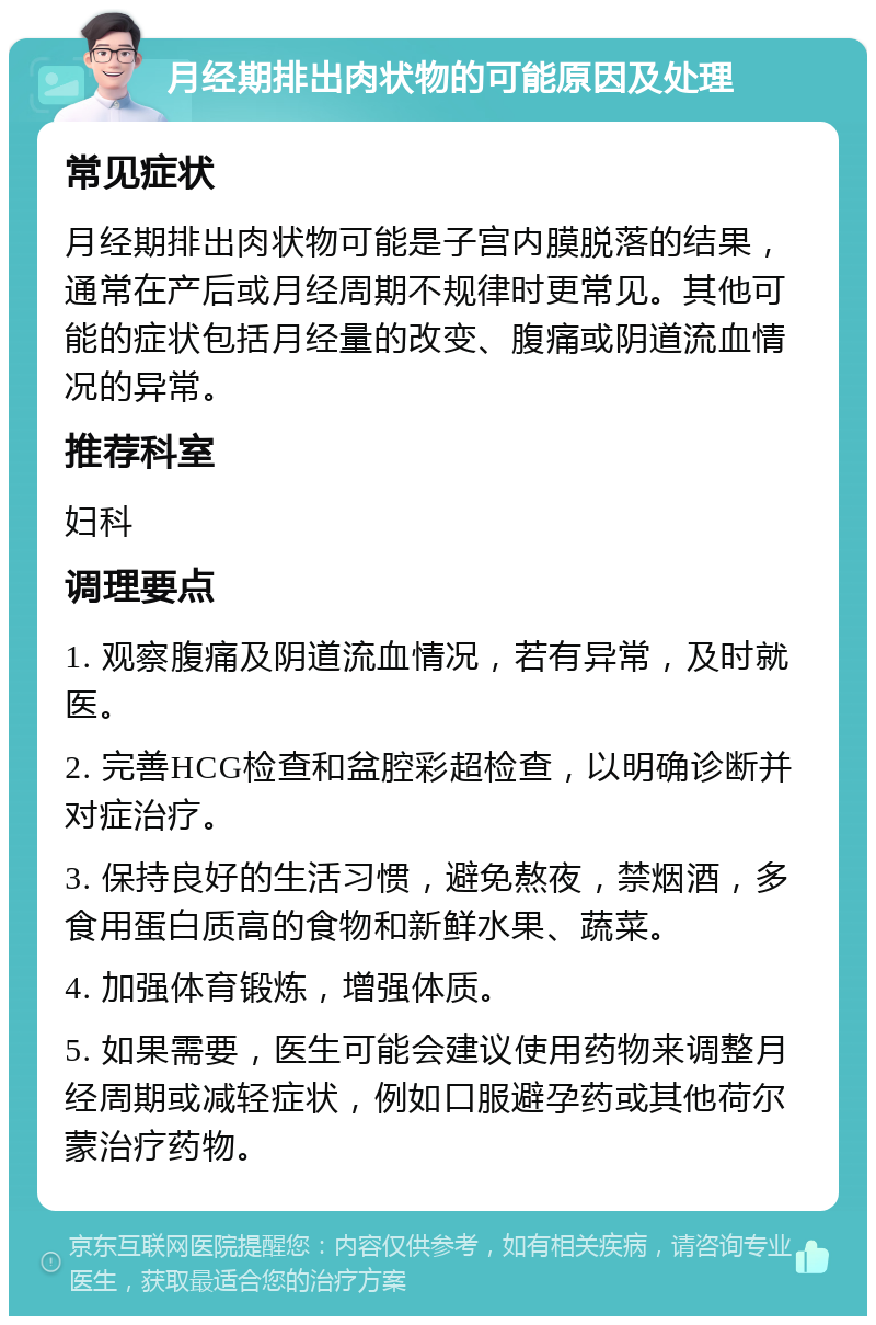 月经期排出肉状物的可能原因及处理 常见症状 月经期排出肉状物可能是子宫内膜脱落的结果，通常在产后或月经周期不规律时更常见。其他可能的症状包括月经量的改变、腹痛或阴道流血情况的异常。 推荐科室 妇科 调理要点 1. 观察腹痛及阴道流血情况，若有异常，及时就医。 2. 完善HCG检查和盆腔彩超检查，以明确诊断并对症治疗。 3. 保持良好的生活习惯，避免熬夜，禁烟酒，多食用蛋白质高的食物和新鲜水果、蔬菜。 4. 加强体育锻炼，增强体质。 5. 如果需要，医生可能会建议使用药物来调整月经周期或减轻症状，例如口服避孕药或其他荷尔蒙治疗药物。