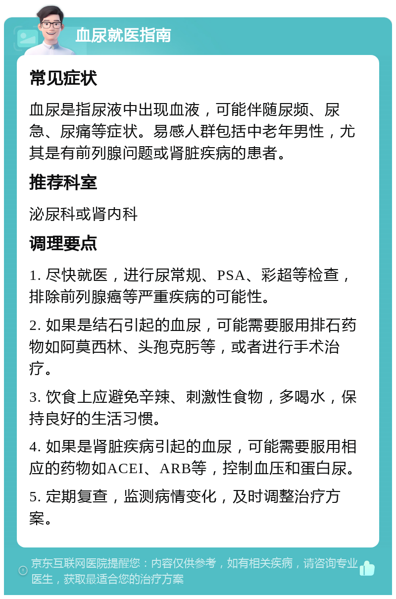 血尿就医指南 常见症状 血尿是指尿液中出现血液，可能伴随尿频、尿急、尿痛等症状。易感人群包括中老年男性，尤其是有前列腺问题或肾脏疾病的患者。 推荐科室 泌尿科或肾内科 调理要点 1. 尽快就医，进行尿常规、PSA、彩超等检查，排除前列腺癌等严重疾病的可能性。 2. 如果是结石引起的血尿，可能需要服用排石药物如阿莫西林、头孢克肟等，或者进行手术治疗。 3. 饮食上应避免辛辣、刺激性食物，多喝水，保持良好的生活习惯。 4. 如果是肾脏疾病引起的血尿，可能需要服用相应的药物如ACEI、ARB等，控制血压和蛋白尿。 5. 定期复查，监测病情变化，及时调整治疗方案。