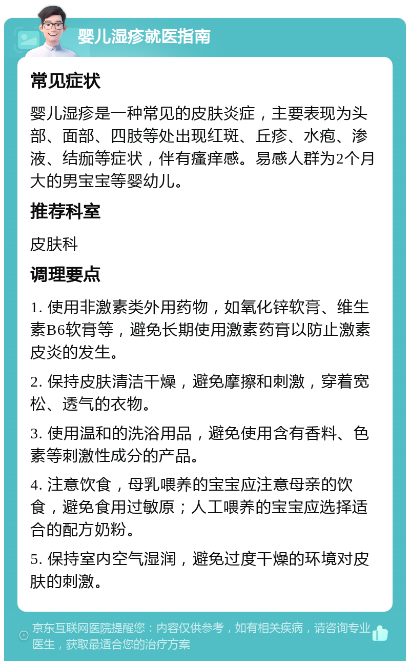 婴儿湿疹就医指南 常见症状 婴儿湿疹是一种常见的皮肤炎症，主要表现为头部、面部、四肢等处出现红斑、丘疹、水疱、渗液、结痂等症状，伴有瘙痒感。易感人群为2个月大的男宝宝等婴幼儿。 推荐科室 皮肤科 调理要点 1. 使用非激素类外用药物，如氧化锌软膏、维生素B6软膏等，避免长期使用激素药膏以防止激素皮炎的发生。 2. 保持皮肤清洁干燥，避免摩擦和刺激，穿着宽松、透气的衣物。 3. 使用温和的洗浴用品，避免使用含有香料、色素等刺激性成分的产品。 4. 注意饮食，母乳喂养的宝宝应注意母亲的饮食，避免食用过敏原；人工喂养的宝宝应选择适合的配方奶粉。 5. 保持室内空气湿润，避免过度干燥的环境对皮肤的刺激。