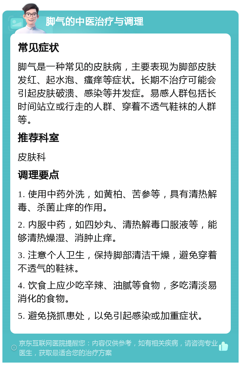 脚气的中医治疗与调理 常见症状 脚气是一种常见的皮肤病，主要表现为脚部皮肤发红、起水泡、瘙痒等症状。长期不治疗可能会引起皮肤破溃、感染等并发症。易感人群包括长时间站立或行走的人群、穿着不透气鞋袜的人群等。 推荐科室 皮肤科 调理要点 1. 使用中药外洗，如黄柏、苦参等，具有清热解毒、杀菌止痒的作用。 2. 内服中药，如四妙丸、清热解毒口服液等，能够清热燥湿、消肿止痒。 3. 注意个人卫生，保持脚部清洁干燥，避免穿着不透气的鞋袜。 4. 饮食上应少吃辛辣、油腻等食物，多吃清淡易消化的食物。 5. 避免挠抓患处，以免引起感染或加重症状。