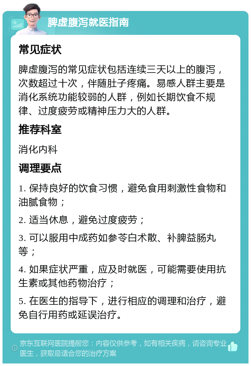 脾虚腹泻就医指南 常见症状 脾虚腹泻的常见症状包括连续三天以上的腹泻，次数超过十次，伴随肚子疼痛。易感人群主要是消化系统功能较弱的人群，例如长期饮食不规律、过度疲劳或精神压力大的人群。 推荐科室 消化内科 调理要点 1. 保持良好的饮食习惯，避免食用刺激性食物和油腻食物； 2. 适当休息，避免过度疲劳； 3. 可以服用中成药如参苓白术散、补脾益肠丸等； 4. 如果症状严重，应及时就医，可能需要使用抗生素或其他药物治疗； 5. 在医生的指导下，进行相应的调理和治疗，避免自行用药或延误治疗。