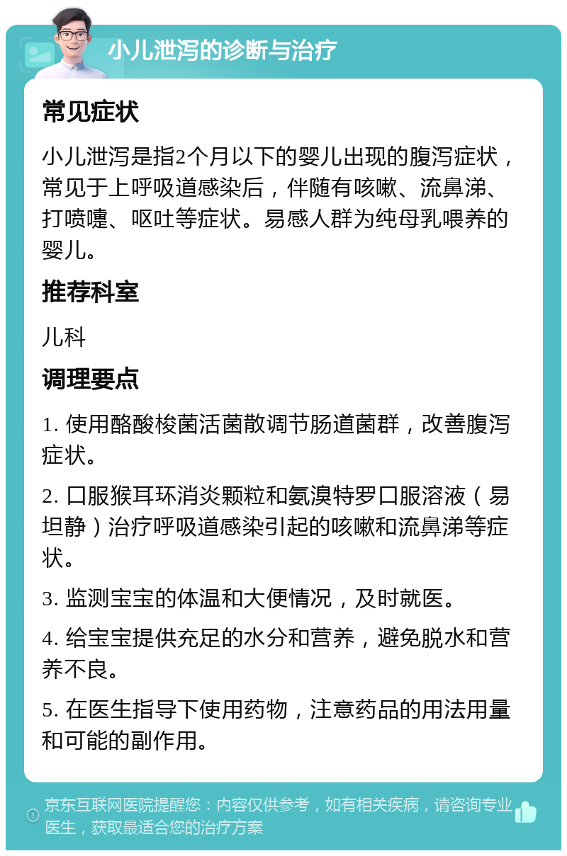 小儿泄泻的诊断与治疗 常见症状 小儿泄泻是指2个月以下的婴儿出现的腹泻症状，常见于上呼吸道感染后，伴随有咳嗽、流鼻涕、打喷嚏、呕吐等症状。易感人群为纯母乳喂养的婴儿。 推荐科室 儿科 调理要点 1. 使用酪酸梭菌活菌散调节肠道菌群，改善腹泻症状。 2. 口服猴耳环消炎颗粒和氨溴特罗口服溶液（易坦静）治疗呼吸道感染引起的咳嗽和流鼻涕等症状。 3. 监测宝宝的体温和大便情况，及时就医。 4. 给宝宝提供充足的水分和营养，避免脱水和营养不良。 5. 在医生指导下使用药物，注意药品的用法用量和可能的副作用。