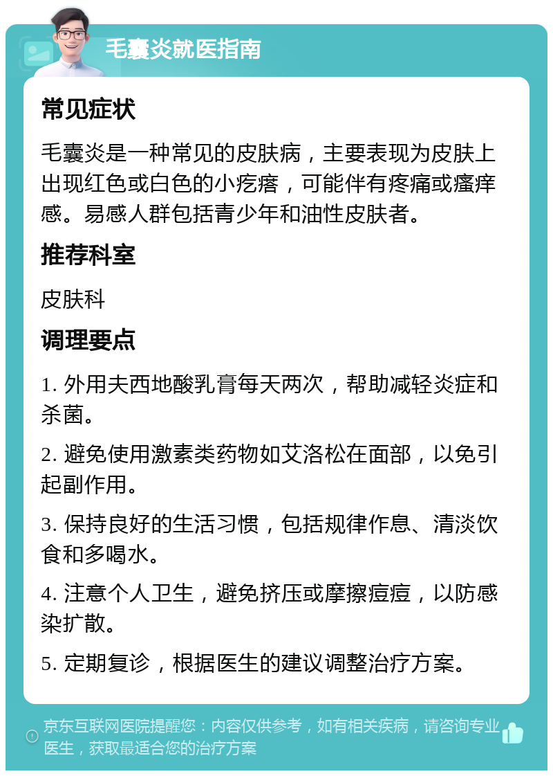 毛囊炎就医指南 常见症状 毛囊炎是一种常见的皮肤病，主要表现为皮肤上出现红色或白色的小疙瘩，可能伴有疼痛或瘙痒感。易感人群包括青少年和油性皮肤者。 推荐科室 皮肤科 调理要点 1. 外用夫西地酸乳膏每天两次，帮助减轻炎症和杀菌。 2. 避免使用激素类药物如艾洛松在面部，以免引起副作用。 3. 保持良好的生活习惯，包括规律作息、清淡饮食和多喝水。 4. 注意个人卫生，避免挤压或摩擦痘痘，以防感染扩散。 5. 定期复诊，根据医生的建议调整治疗方案。