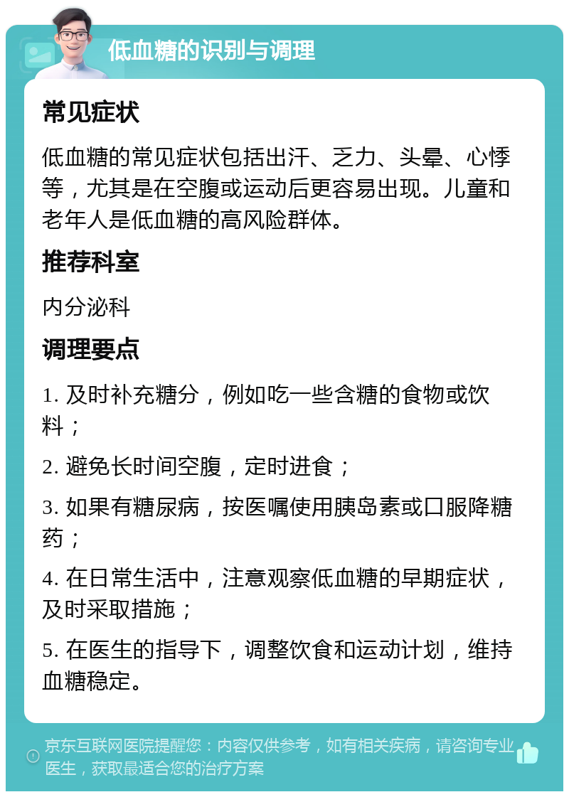 低血糖的识别与调理 常见症状 低血糖的常见症状包括出汗、乏力、头晕、心悸等，尤其是在空腹或运动后更容易出现。儿童和老年人是低血糖的高风险群体。 推荐科室 内分泌科 调理要点 1. 及时补充糖分，例如吃一些含糖的食物或饮料； 2. 避免长时间空腹，定时进食； 3. 如果有糖尿病，按医嘱使用胰岛素或口服降糖药； 4. 在日常生活中，注意观察低血糖的早期症状，及时采取措施； 5. 在医生的指导下，调整饮食和运动计划，维持血糖稳定。