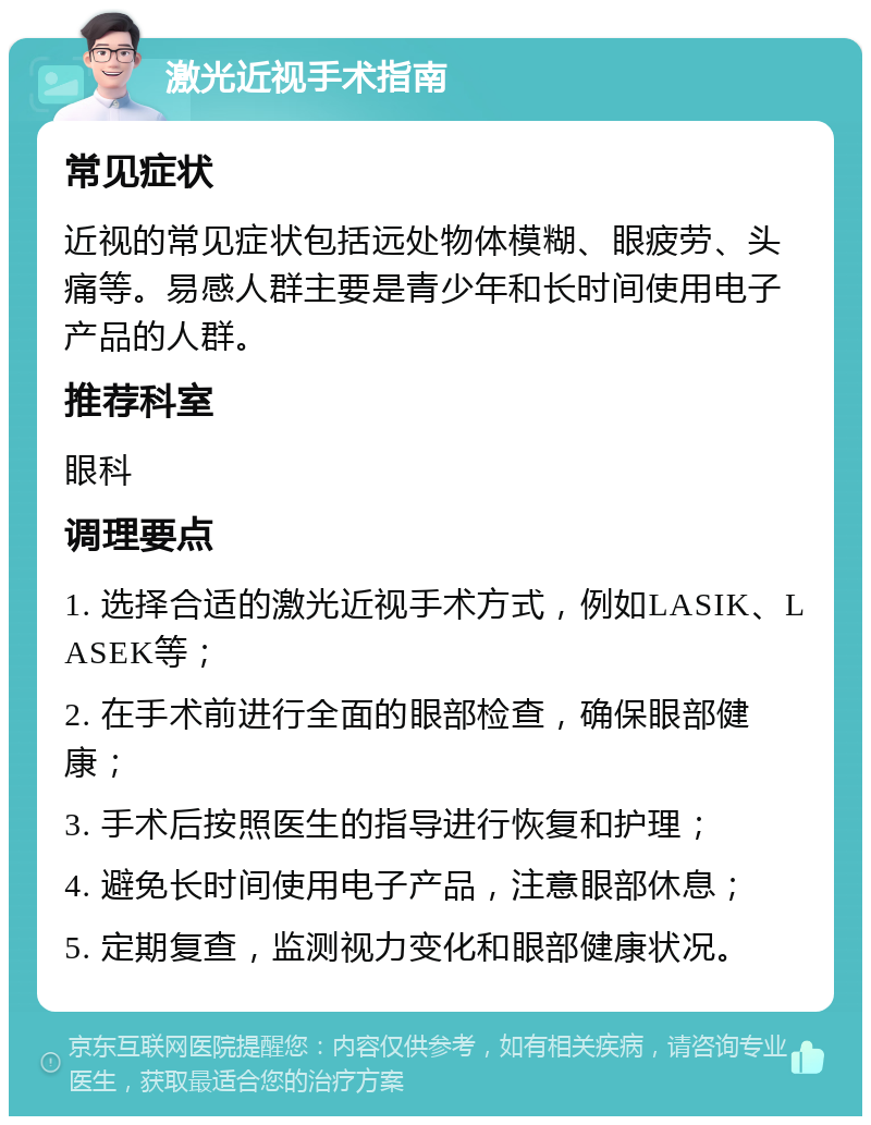 激光近视手术指南 常见症状 近视的常见症状包括远处物体模糊、眼疲劳、头痛等。易感人群主要是青少年和长时间使用电子产品的人群。 推荐科室 眼科 调理要点 1. 选择合适的激光近视手术方式，例如LASIK、LASEK等； 2. 在手术前进行全面的眼部检查，确保眼部健康； 3. 手术后按照医生的指导进行恢复和护理； 4. 避免长时间使用电子产品，注意眼部休息； 5. 定期复查，监测视力变化和眼部健康状况。