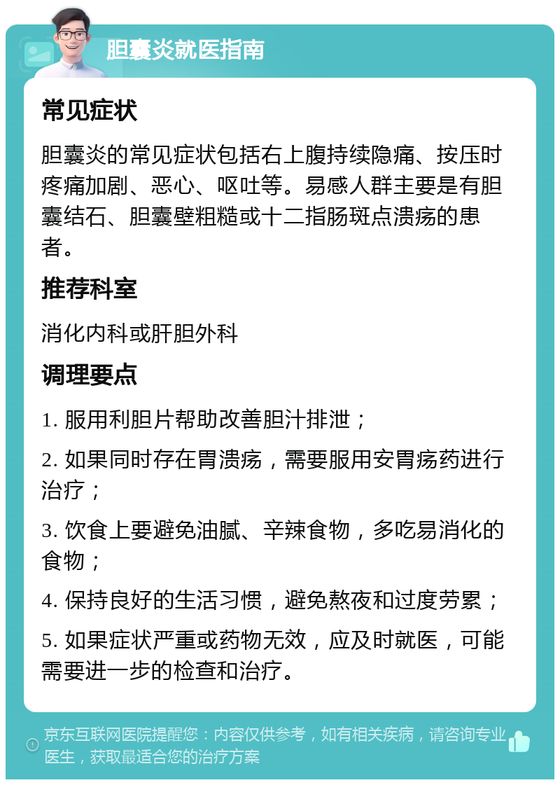 胆囊炎就医指南 常见症状 胆囊炎的常见症状包括右上腹持续隐痛、按压时疼痛加剧、恶心、呕吐等。易感人群主要是有胆囊结石、胆囊壁粗糙或十二指肠斑点溃疡的患者。 推荐科室 消化内科或肝胆外科 调理要点 1. 服用利胆片帮助改善胆汁排泄； 2. 如果同时存在胃溃疡，需要服用安胃疡药进行治疗； 3. 饮食上要避免油腻、辛辣食物，多吃易消化的食物； 4. 保持良好的生活习惯，避免熬夜和过度劳累； 5. 如果症状严重或药物无效，应及时就医，可能需要进一步的检查和治疗。