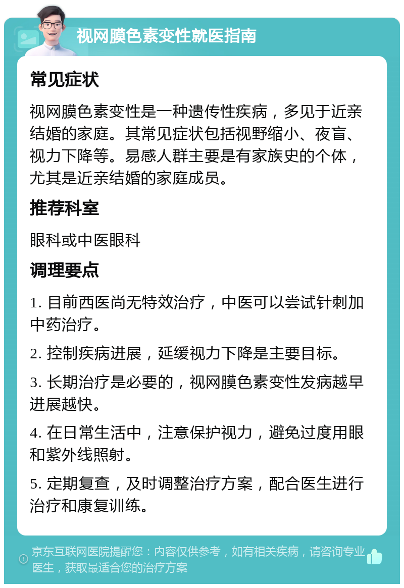 视网膜色素变性就医指南 常见症状 视网膜色素变性是一种遗传性疾病，多见于近亲结婚的家庭。其常见症状包括视野缩小、夜盲、视力下降等。易感人群主要是有家族史的个体，尤其是近亲结婚的家庭成员。 推荐科室 眼科或中医眼科 调理要点 1. 目前西医尚无特效治疗，中医可以尝试针刺加中药治疗。 2. 控制疾病进展，延缓视力下降是主要目标。 3. 长期治疗是必要的，视网膜色素变性发病越早进展越快。 4. 在日常生活中，注意保护视力，避免过度用眼和紫外线照射。 5. 定期复查，及时调整治疗方案，配合医生进行治疗和康复训练。