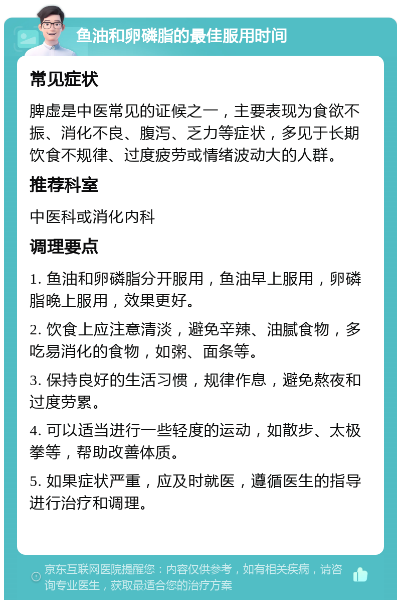 鱼油和卵磷脂的最佳服用时间 常见症状 脾虚是中医常见的证候之一，主要表现为食欲不振、消化不良、腹泻、乏力等症状，多见于长期饮食不规律、过度疲劳或情绪波动大的人群。 推荐科室 中医科或消化内科 调理要点 1. 鱼油和卵磷脂分开服用，鱼油早上服用，卵磷脂晚上服用，效果更好。 2. 饮食上应注意清淡，避免辛辣、油腻食物，多吃易消化的食物，如粥、面条等。 3. 保持良好的生活习惯，规律作息，避免熬夜和过度劳累。 4. 可以适当进行一些轻度的运动，如散步、太极拳等，帮助改善体质。 5. 如果症状严重，应及时就医，遵循医生的指导进行治疗和调理。