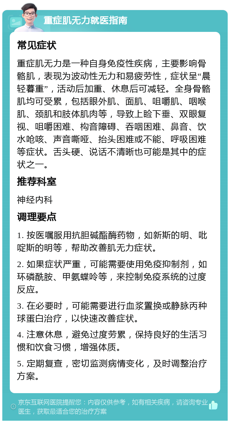 重症肌无力就医指南 常见症状 重症肌无力是一种自身免疫性疾病，主要影响骨骼肌，表现为波动性无力和易疲劳性，症状呈“晨轻暮重”，活动后加重、休息后可减轻。全身骨骼肌均可受累，包括眼外肌、面肌、咀嚼肌、咽喉肌、颈肌和肢体肌肉等，导致上睑下垂、双眼复视、咀嚼困难、构音障碍、吞咽困难、鼻音、饮水呛咳、声音嘶哑、抬头困难或不能、呼吸困难等症状。舌头硬、说话不清晰也可能是其中的症状之一。 推荐科室 神经内科 调理要点 1. 按医嘱服用抗胆碱酯酶药物，如新斯的明、吡啶斯的明等，帮助改善肌无力症状。 2. 如果症状严重，可能需要使用免疫抑制剂，如环磷酰胺、甲氨蝶呤等，来控制免疫系统的过度反应。 3. 在必要时，可能需要进行血浆置换或静脉丙种球蛋白治疗，以快速改善症状。 4. 注意休息，避免过度劳累，保持良好的生活习惯和饮食习惯，增强体质。 5. 定期复查，密切监测病情变化，及时调整治疗方案。