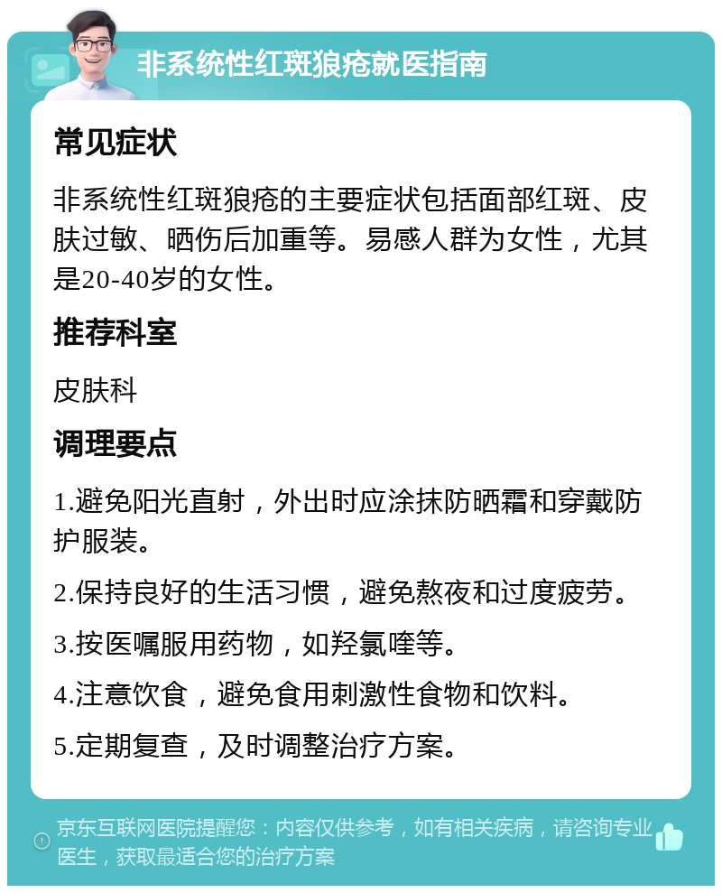 非系统性红斑狼疮就医指南 常见症状 非系统性红斑狼疮的主要症状包括面部红斑、皮肤过敏、晒伤后加重等。易感人群为女性，尤其是20-40岁的女性。 推荐科室 皮肤科 调理要点 1.避免阳光直射，外出时应涂抹防晒霜和穿戴防护服装。 2.保持良好的生活习惯，避免熬夜和过度疲劳。 3.按医嘱服用药物，如羟氯喹等。 4.注意饮食，避免食用刺激性食物和饮料。 5.定期复查，及时调整治疗方案。