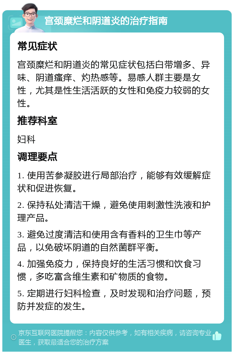 宫颈糜烂和阴道炎的治疗指南 常见症状 宫颈糜烂和阴道炎的常见症状包括白带增多、异味、阴道瘙痒、灼热感等。易感人群主要是女性，尤其是性生活活跃的女性和免疫力较弱的女性。 推荐科室 妇科 调理要点 1. 使用苦参凝胶进行局部治疗，能够有效缓解症状和促进恢复。 2. 保持私处清洁干燥，避免使用刺激性洗液和护理产品。 3. 避免过度清洁和使用含有香料的卫生巾等产品，以免破坏阴道的自然菌群平衡。 4. 加强免疫力，保持良好的生活习惯和饮食习惯，多吃富含维生素和矿物质的食物。 5. 定期进行妇科检查，及时发现和治疗问题，预防并发症的发生。