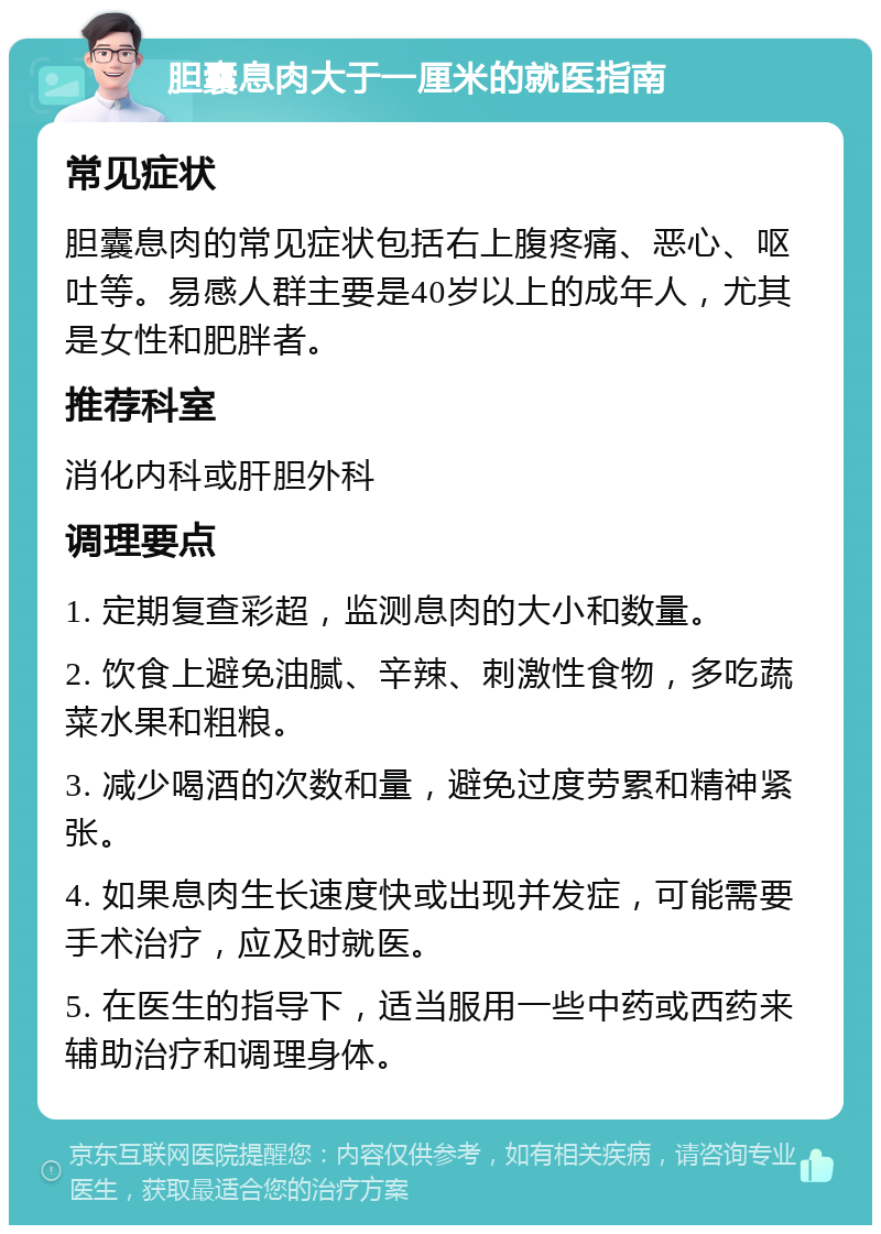 胆囊息肉大于一厘米的就医指南 常见症状 胆囊息肉的常见症状包括右上腹疼痛、恶心、呕吐等。易感人群主要是40岁以上的成年人，尤其是女性和肥胖者。 推荐科室 消化内科或肝胆外科 调理要点 1. 定期复查彩超，监测息肉的大小和数量。 2. 饮食上避免油腻、辛辣、刺激性食物，多吃蔬菜水果和粗粮。 3. 减少喝酒的次数和量，避免过度劳累和精神紧张。 4. 如果息肉生长速度快或出现并发症，可能需要手术治疗，应及时就医。 5. 在医生的指导下，适当服用一些中药或西药来辅助治疗和调理身体。