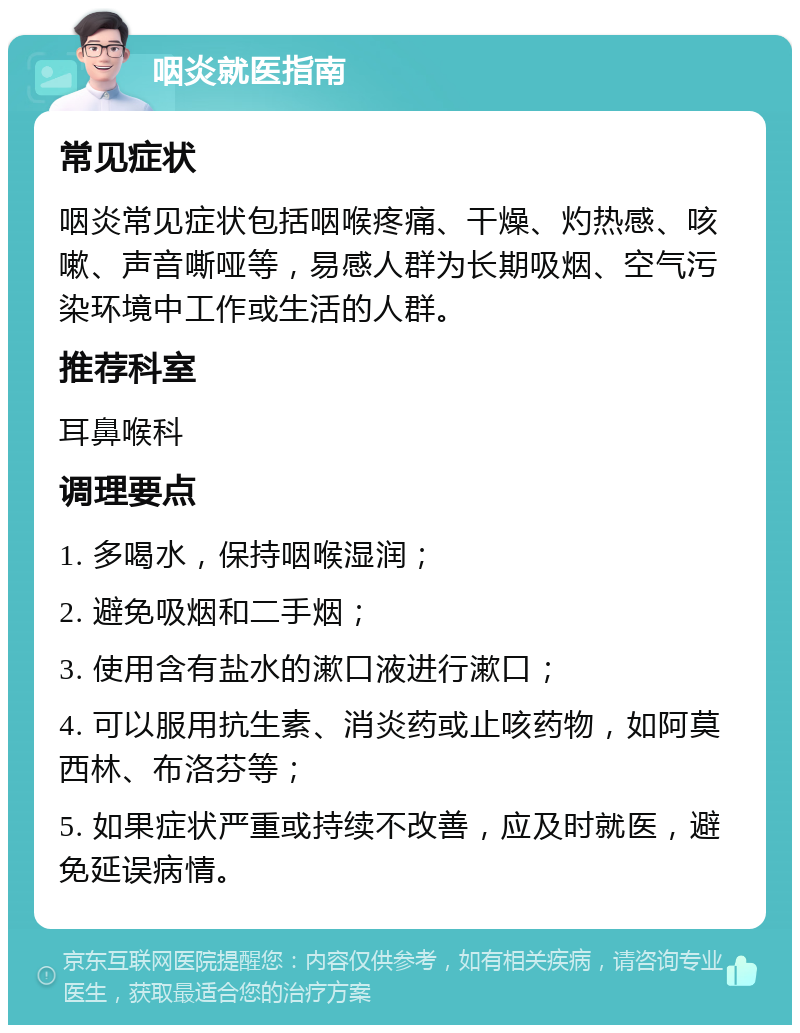 咽炎就医指南 常见症状 咽炎常见症状包括咽喉疼痛、干燥、灼热感、咳嗽、声音嘶哑等，易感人群为长期吸烟、空气污染环境中工作或生活的人群。 推荐科室 耳鼻喉科 调理要点 1. 多喝水，保持咽喉湿润； 2. 避免吸烟和二手烟； 3. 使用含有盐水的漱口液进行漱口； 4. 可以服用抗生素、消炎药或止咳药物，如阿莫西林、布洛芬等； 5. 如果症状严重或持续不改善，应及时就医，避免延误病情。