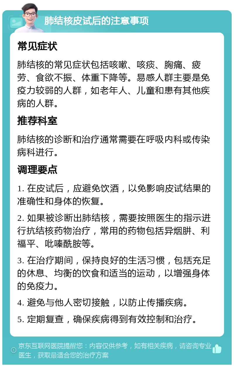 肺结核皮试后的注意事项 常见症状 肺结核的常见症状包括咳嗽、咳痰、胸痛、疲劳、食欲不振、体重下降等。易感人群主要是免疫力较弱的人群，如老年人、儿童和患有其他疾病的人群。 推荐科室 肺结核的诊断和治疗通常需要在呼吸内科或传染病科进行。 调理要点 1. 在皮试后，应避免饮酒，以免影响皮试结果的准确性和身体的恢复。 2. 如果被诊断出肺结核，需要按照医生的指示进行抗结核药物治疗，常用的药物包括异烟肼、利福平、吡嗪酰胺等。 3. 在治疗期间，保持良好的生活习惯，包括充足的休息、均衡的饮食和适当的运动，以增强身体的免疫力。 4. 避免与他人密切接触，以防止传播疾病。 5. 定期复查，确保疾病得到有效控制和治疗。