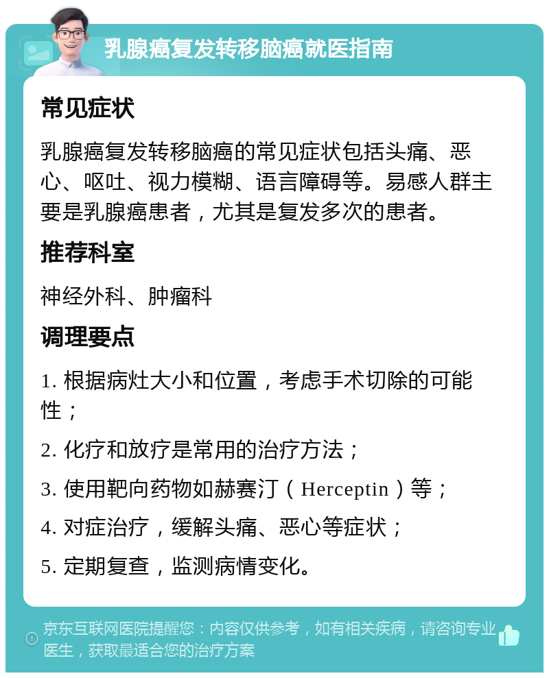 乳腺癌复发转移脑癌就医指南 常见症状 乳腺癌复发转移脑癌的常见症状包括头痛、恶心、呕吐、视力模糊、语言障碍等。易感人群主要是乳腺癌患者，尤其是复发多次的患者。 推荐科室 神经外科、肿瘤科 调理要点 1. 根据病灶大小和位置，考虑手术切除的可能性； 2. 化疗和放疗是常用的治疗方法； 3. 使用靶向药物如赫赛汀（Herceptin）等； 4. 对症治疗，缓解头痛、恶心等症状； 5. 定期复查，监测病情变化。