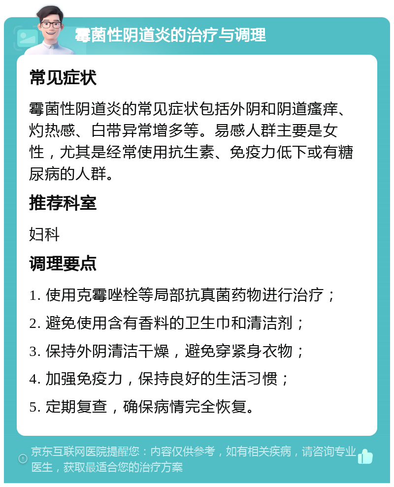 霉菌性阴道炎的治疗与调理 常见症状 霉菌性阴道炎的常见症状包括外阴和阴道瘙痒、灼热感、白带异常增多等。易感人群主要是女性，尤其是经常使用抗生素、免疫力低下或有糖尿病的人群。 推荐科室 妇科 调理要点 1. 使用克霉唑栓等局部抗真菌药物进行治疗； 2. 避免使用含有香料的卫生巾和清洁剂； 3. 保持外阴清洁干燥，避免穿紧身衣物； 4. 加强免疫力，保持良好的生活习惯； 5. 定期复查，确保病情完全恢复。