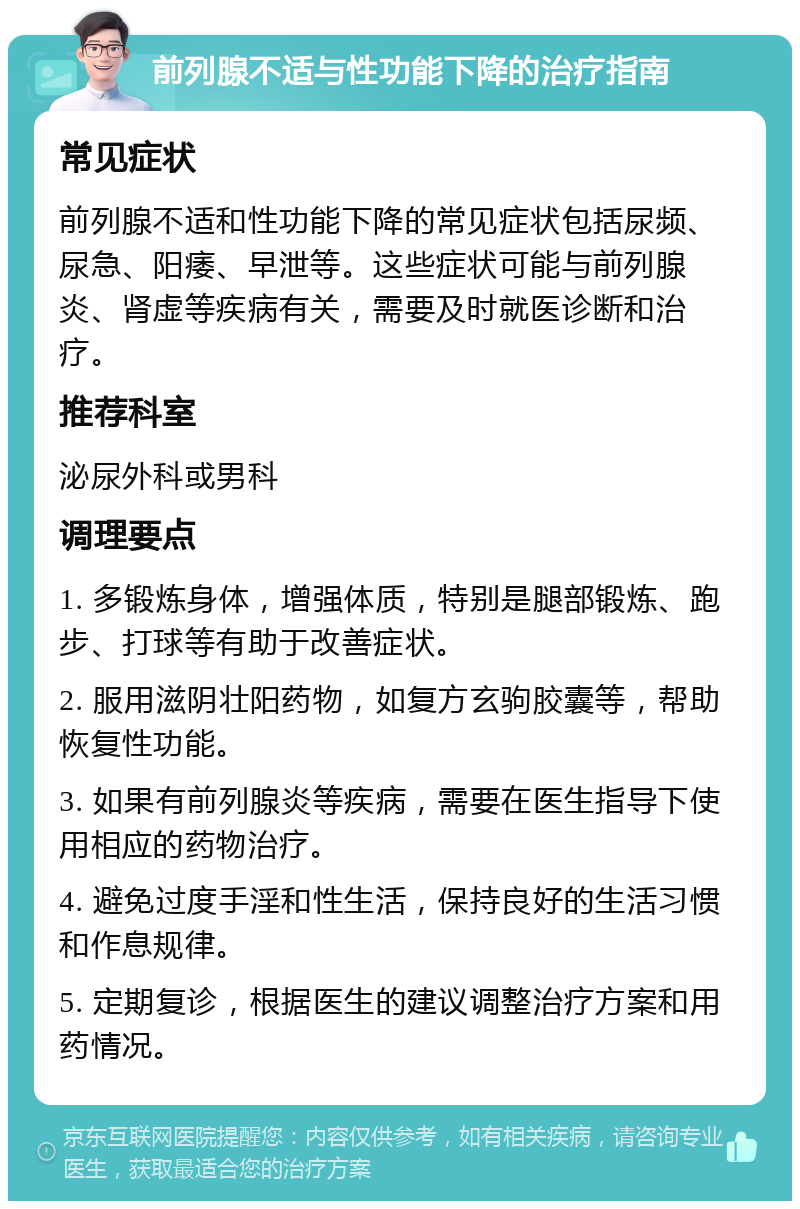 前列腺不适与性功能下降的治疗指南 常见症状 前列腺不适和性功能下降的常见症状包括尿频、尿急、阳痿、早泄等。这些症状可能与前列腺炎、肾虚等疾病有关，需要及时就医诊断和治疗。 推荐科室 泌尿外科或男科 调理要点 1. 多锻炼身体，增强体质，特别是腿部锻炼、跑步、打球等有助于改善症状。 2. 服用滋阴壮阳药物，如复方玄驹胶囊等，帮助恢复性功能。 3. 如果有前列腺炎等疾病，需要在医生指导下使用相应的药物治疗。 4. 避免过度手淫和性生活，保持良好的生活习惯和作息规律。 5. 定期复诊，根据医生的建议调整治疗方案和用药情况。