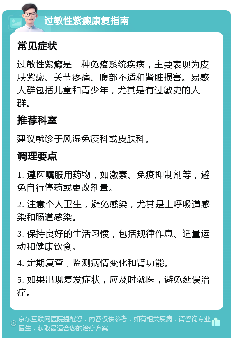 过敏性紫癜康复指南 常见症状 过敏性紫癜是一种免疫系统疾病，主要表现为皮肤紫癜、关节疼痛、腹部不适和肾脏损害。易感人群包括儿童和青少年，尤其是有过敏史的人群。 推荐科室 建议就诊于风湿免疫科或皮肤科。 调理要点 1. 遵医嘱服用药物，如激素、免疫抑制剂等，避免自行停药或更改剂量。 2. 注意个人卫生，避免感染，尤其是上呼吸道感染和肠道感染。 3. 保持良好的生活习惯，包括规律作息、适量运动和健康饮食。 4. 定期复查，监测病情变化和肾功能。 5. 如果出现复发症状，应及时就医，避免延误治疗。