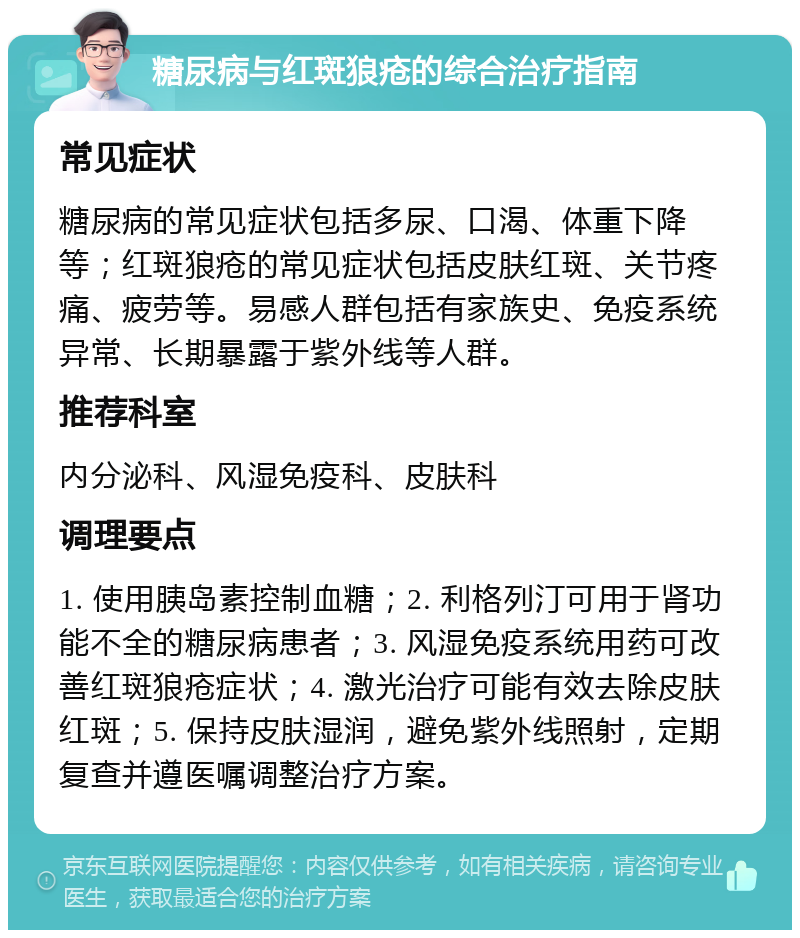 糖尿病与红斑狼疮的综合治疗指南 常见症状 糖尿病的常见症状包括多尿、口渴、体重下降等；红斑狼疮的常见症状包括皮肤红斑、关节疼痛、疲劳等。易感人群包括有家族史、免疫系统异常、长期暴露于紫外线等人群。 推荐科室 内分泌科、风湿免疫科、皮肤科 调理要点 1. 使用胰岛素控制血糖；2. 利格列汀可用于肾功能不全的糖尿病患者；3. 风湿免疫系统用药可改善红斑狼疮症状；4. 激光治疗可能有效去除皮肤红斑；5. 保持皮肤湿润，避免紫外线照射，定期复查并遵医嘱调整治疗方案。