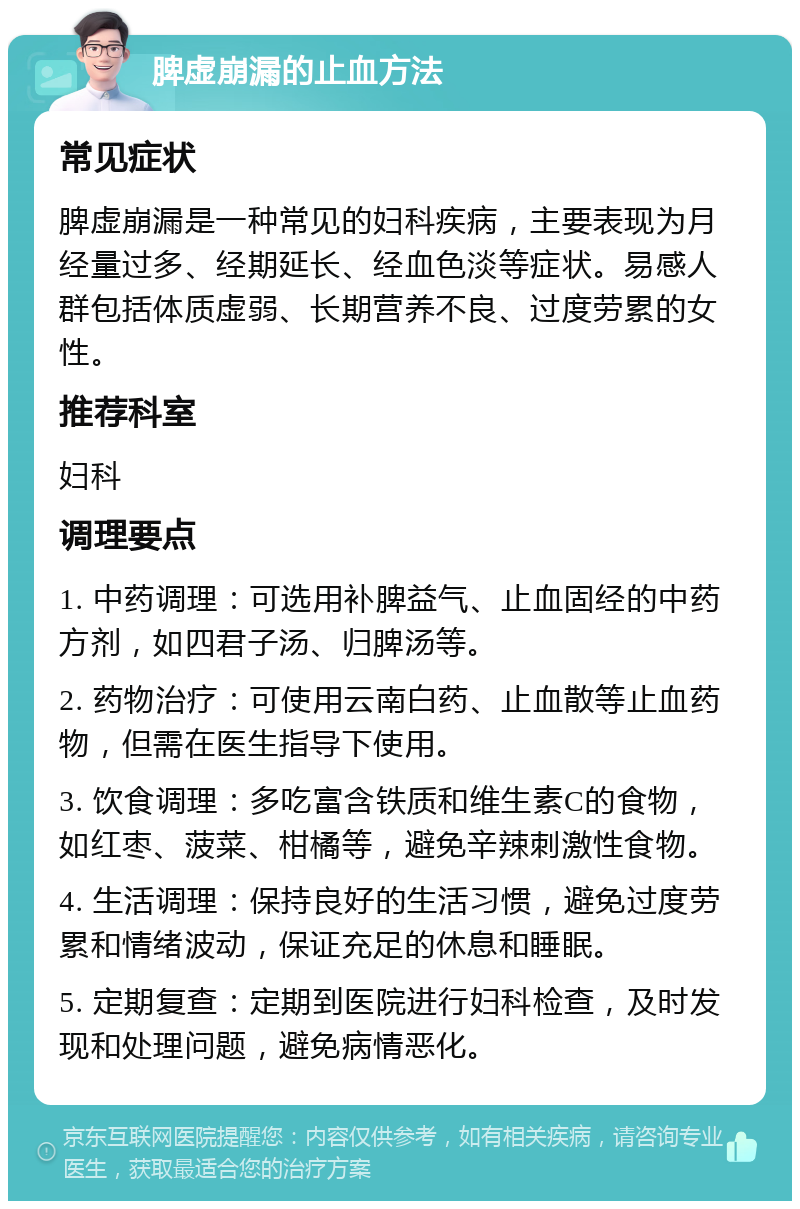 脾虚崩漏的止血方法 常见症状 脾虚崩漏是一种常见的妇科疾病，主要表现为月经量过多、经期延长、经血色淡等症状。易感人群包括体质虚弱、长期营养不良、过度劳累的女性。 推荐科室 妇科 调理要点 1. 中药调理：可选用补脾益气、止血固经的中药方剂，如四君子汤、归脾汤等。 2. 药物治疗：可使用云南白药、止血散等止血药物，但需在医生指导下使用。 3. 饮食调理：多吃富含铁质和维生素C的食物，如红枣、菠菜、柑橘等，避免辛辣刺激性食物。 4. 生活调理：保持良好的生活习惯，避免过度劳累和情绪波动，保证充足的休息和睡眠。 5. 定期复查：定期到医院进行妇科检查，及时发现和处理问题，避免病情恶化。