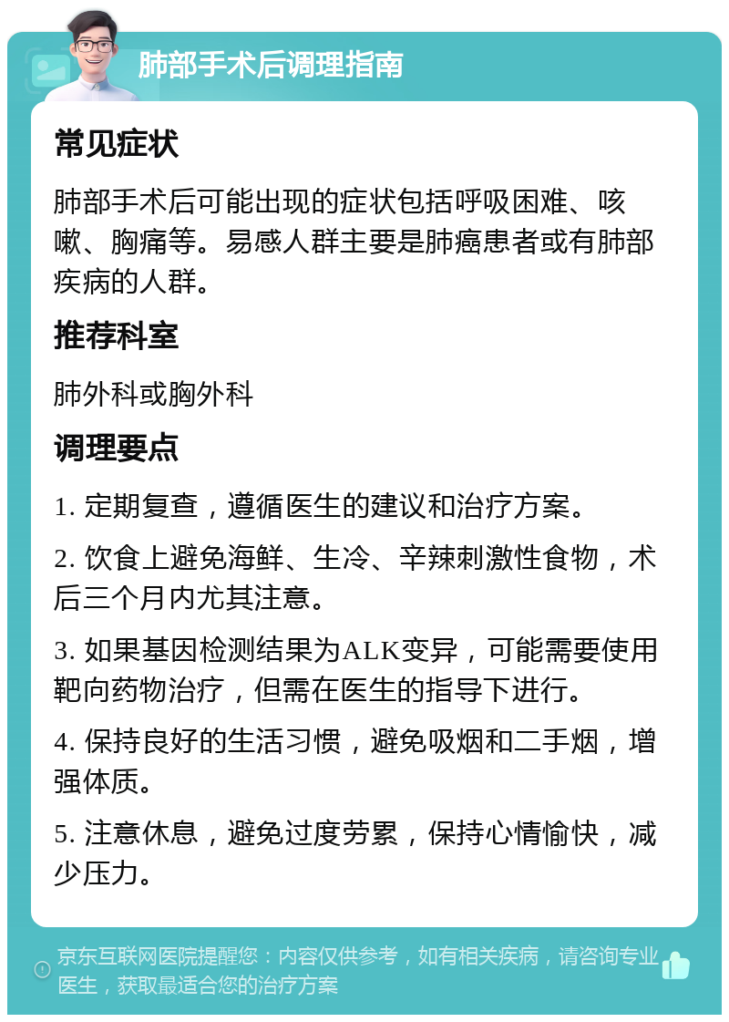 肺部手术后调理指南 常见症状 肺部手术后可能出现的症状包括呼吸困难、咳嗽、胸痛等。易感人群主要是肺癌患者或有肺部疾病的人群。 推荐科室 肺外科或胸外科 调理要点 1. 定期复查，遵循医生的建议和治疗方案。 2. 饮食上避免海鲜、生冷、辛辣刺激性食物，术后三个月内尤其注意。 3. 如果基因检测结果为ALK变异，可能需要使用靶向药物治疗，但需在医生的指导下进行。 4. 保持良好的生活习惯，避免吸烟和二手烟，增强体质。 5. 注意休息，避免过度劳累，保持心情愉快，减少压力。