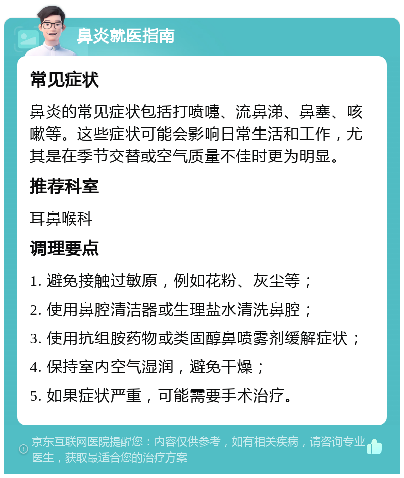 鼻炎就医指南 常见症状 鼻炎的常见症状包括打喷嚏、流鼻涕、鼻塞、咳嗽等。这些症状可能会影响日常生活和工作，尤其是在季节交替或空气质量不佳时更为明显。 推荐科室 耳鼻喉科 调理要点 1. 避免接触过敏原，例如花粉、灰尘等； 2. 使用鼻腔清洁器或生理盐水清洗鼻腔； 3. 使用抗组胺药物或类固醇鼻喷雾剂缓解症状； 4. 保持室内空气湿润，避免干燥； 5. 如果症状严重，可能需要手术治疗。