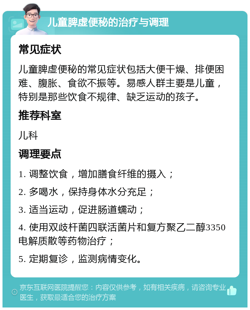 儿童脾虚便秘的治疗与调理 常见症状 儿童脾虚便秘的常见症状包括大便干燥、排便困难、腹胀、食欲不振等。易感人群主要是儿童，特别是那些饮食不规律、缺乏运动的孩子。 推荐科室 儿科 调理要点 1. 调整饮食，增加膳食纤维的摄入； 2. 多喝水，保持身体水分充足； 3. 适当运动，促进肠道蠕动； 4. 使用双歧杆菌四联活菌片和复方聚乙二醇3350电解质散等药物治疗； 5. 定期复诊，监测病情变化。