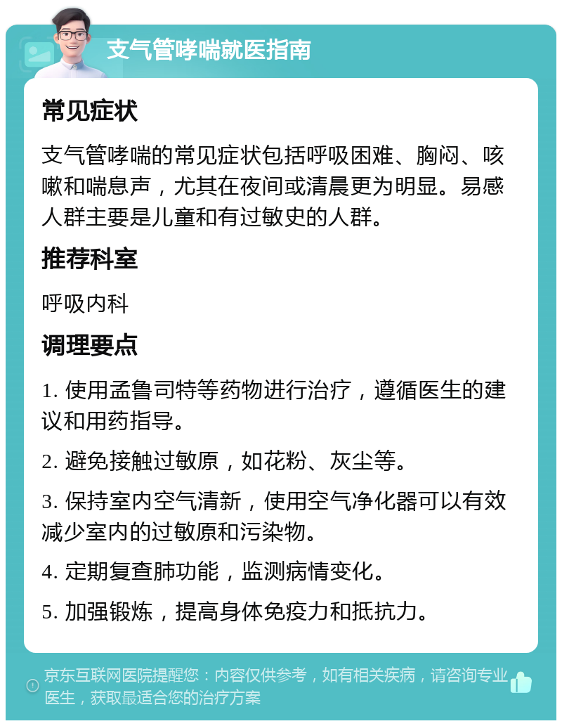 支气管哮喘就医指南 常见症状 支气管哮喘的常见症状包括呼吸困难、胸闷、咳嗽和喘息声，尤其在夜间或清晨更为明显。易感人群主要是儿童和有过敏史的人群。 推荐科室 呼吸内科 调理要点 1. 使用孟鲁司特等药物进行治疗，遵循医生的建议和用药指导。 2. 避免接触过敏原，如花粉、灰尘等。 3. 保持室内空气清新，使用空气净化器可以有效减少室内的过敏原和污染物。 4. 定期复查肺功能，监测病情变化。 5. 加强锻炼，提高身体免疫力和抵抗力。