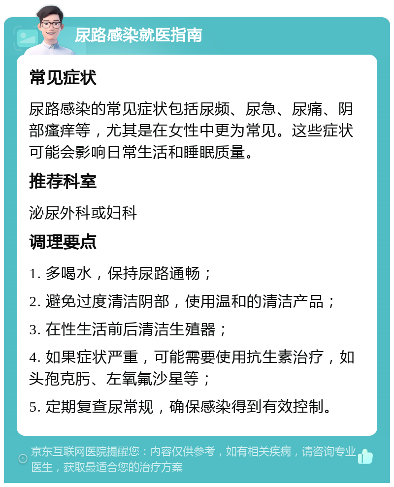 尿路感染就医指南 常见症状 尿路感染的常见症状包括尿频、尿急、尿痛、阴部瘙痒等，尤其是在女性中更为常见。这些症状可能会影响日常生活和睡眠质量。 推荐科室 泌尿外科或妇科 调理要点 1. 多喝水，保持尿路通畅； 2. 避免过度清洁阴部，使用温和的清洁产品； 3. 在性生活前后清洁生殖器； 4. 如果症状严重，可能需要使用抗生素治疗，如头孢克肟、左氧氟沙星等； 5. 定期复查尿常规，确保感染得到有效控制。