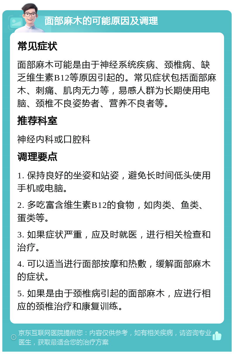 面部麻木的可能原因及调理 常见症状 面部麻木可能是由于神经系统疾病、颈椎病、缺乏维生素B12等原因引起的。常见症状包括面部麻木、刺痛、肌肉无力等，易感人群为长期使用电脑、颈椎不良姿势者、营养不良者等。 推荐科室 神经内科或口腔科 调理要点 1. 保持良好的坐姿和站姿，避免长时间低头使用手机或电脑。 2. 多吃富含维生素B12的食物，如肉类、鱼类、蛋类等。 3. 如果症状严重，应及时就医，进行相关检查和治疗。 4. 可以适当进行面部按摩和热敷，缓解面部麻木的症状。 5. 如果是由于颈椎病引起的面部麻木，应进行相应的颈椎治疗和康复训练。