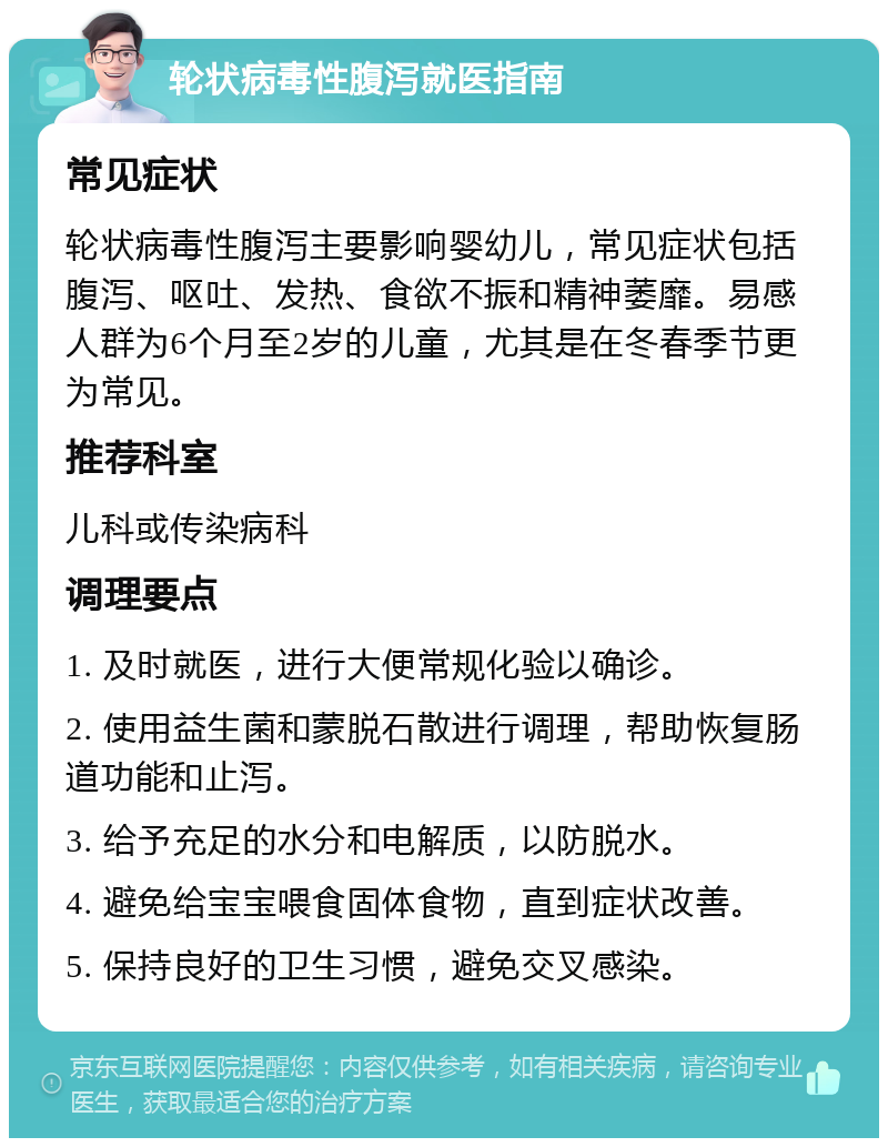 轮状病毒性腹泻就医指南 常见症状 轮状病毒性腹泻主要影响婴幼儿，常见症状包括腹泻、呕吐、发热、食欲不振和精神萎靡。易感人群为6个月至2岁的儿童，尤其是在冬春季节更为常见。 推荐科室 儿科或传染病科 调理要点 1. 及时就医，进行大便常规化验以确诊。 2. 使用益生菌和蒙脱石散进行调理，帮助恢复肠道功能和止泻。 3. 给予充足的水分和电解质，以防脱水。 4. 避免给宝宝喂食固体食物，直到症状改善。 5. 保持良好的卫生习惯，避免交叉感染。