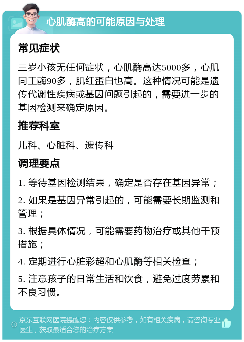 心肌酶高的可能原因与处理 常见症状 三岁小孩无任何症状，心肌酶高达5000多，心肌同工酶90多，肌红蛋白也高。这种情况可能是遗传代谢性疾病或基因问题引起的，需要进一步的基因检测来确定原因。 推荐科室 儿科、心脏科、遗传科 调理要点 1. 等待基因检测结果，确定是否存在基因异常； 2. 如果是基因异常引起的，可能需要长期监测和管理； 3. 根据具体情况，可能需要药物治疗或其他干预措施； 4. 定期进行心脏彩超和心肌酶等相关检查； 5. 注意孩子的日常生活和饮食，避免过度劳累和不良习惯。