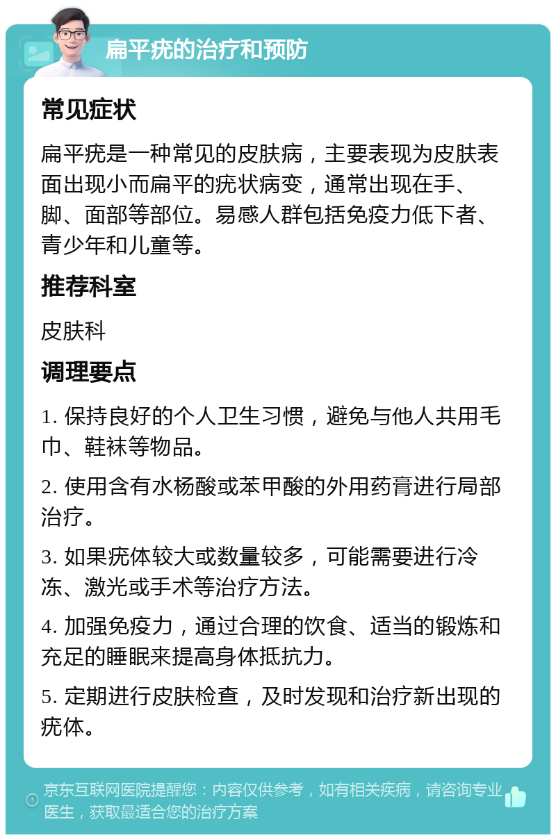 扁平疣的治疗和预防 常见症状 扁平疣是一种常见的皮肤病，主要表现为皮肤表面出现小而扁平的疣状病变，通常出现在手、脚、面部等部位。易感人群包括免疫力低下者、青少年和儿童等。 推荐科室 皮肤科 调理要点 1. 保持良好的个人卫生习惯，避免与他人共用毛巾、鞋袜等物品。 2. 使用含有水杨酸或苯甲酸的外用药膏进行局部治疗。 3. 如果疣体较大或数量较多，可能需要进行冷冻、激光或手术等治疗方法。 4. 加强免疫力，通过合理的饮食、适当的锻炼和充足的睡眠来提高身体抵抗力。 5. 定期进行皮肤检查，及时发现和治疗新出现的疣体。