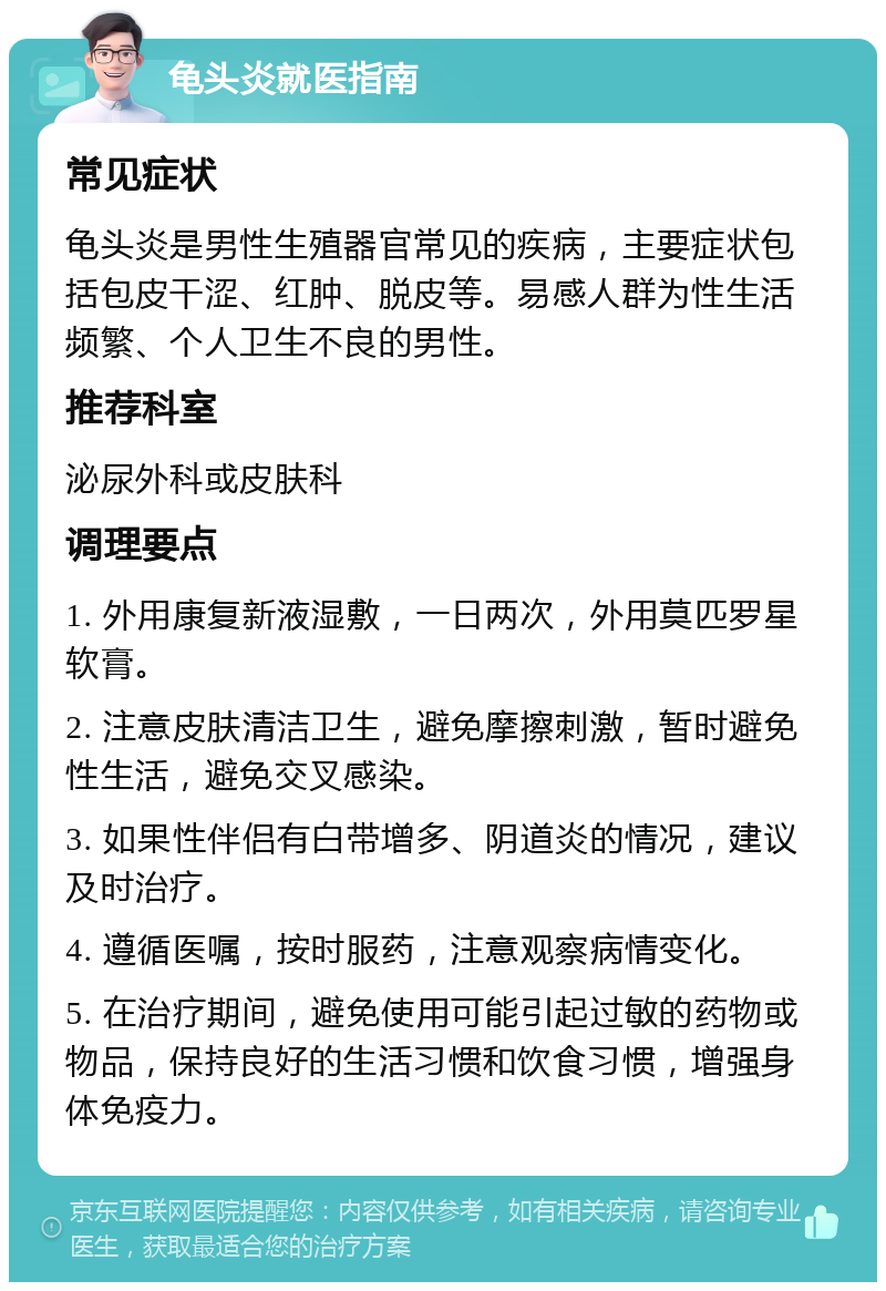 龟头炎就医指南 常见症状 龟头炎是男性生殖器官常见的疾病，主要症状包括包皮干涩、红肿、脱皮等。易感人群为性生活频繁、个人卫生不良的男性。 推荐科室 泌尿外科或皮肤科 调理要点 1. 外用康复新液湿敷，一日两次，外用莫匹罗星软膏。 2. 注意皮肤清洁卫生，避免摩擦刺激，暂时避免性生活，避免交叉感染。 3. 如果性伴侣有白带增多、阴道炎的情况，建议及时治疗。 4. 遵循医嘱，按时服药，注意观察病情变化。 5. 在治疗期间，避免使用可能引起过敏的药物或物品，保持良好的生活习惯和饮食习惯，增强身体免疫力。