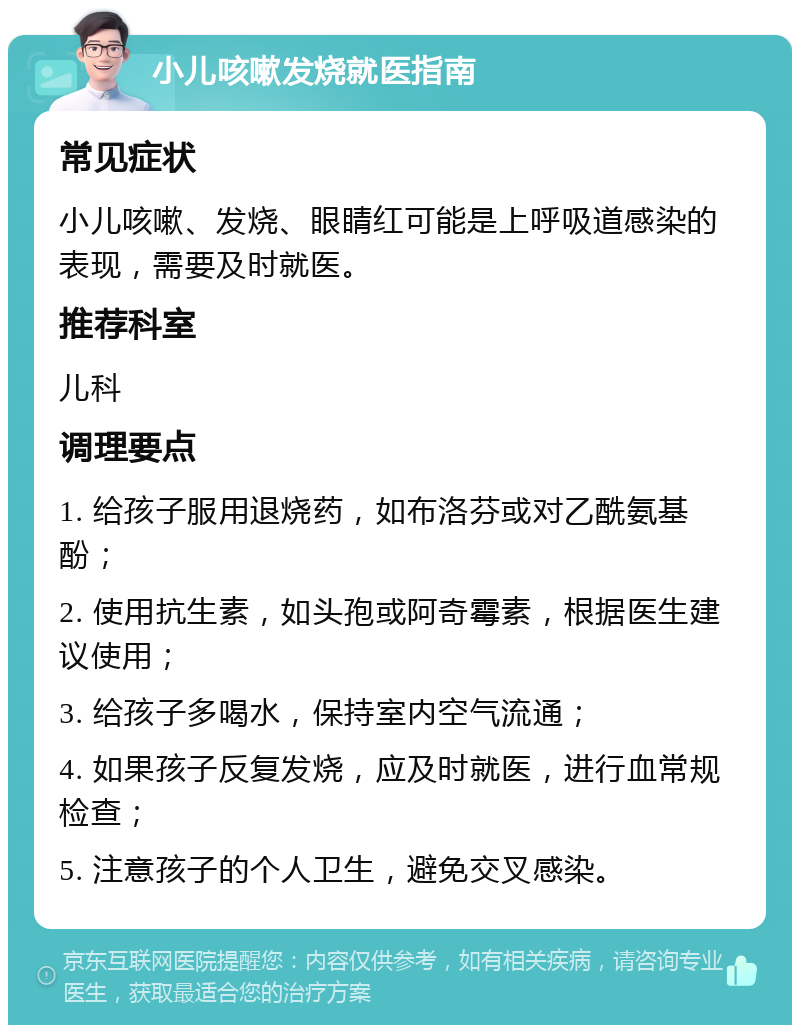 小儿咳嗽发烧就医指南 常见症状 小儿咳嗽、发烧、眼睛红可能是上呼吸道感染的表现，需要及时就医。 推荐科室 儿科 调理要点 1. 给孩子服用退烧药，如布洛芬或对乙酰氨基酚； 2. 使用抗生素，如头孢或阿奇霉素，根据医生建议使用； 3. 给孩子多喝水，保持室内空气流通； 4. 如果孩子反复发烧，应及时就医，进行血常规检查； 5. 注意孩子的个人卫生，避免交叉感染。