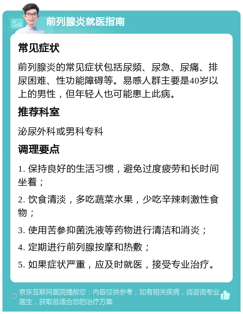 前列腺炎就医指南 常见症状 前列腺炎的常见症状包括尿频、尿急、尿痛、排尿困难、性功能障碍等。易感人群主要是40岁以上的男性，但年轻人也可能患上此病。 推荐科室 泌尿外科或男科专科 调理要点 1. 保持良好的生活习惯，避免过度疲劳和长时间坐着； 2. 饮食清淡，多吃蔬菜水果，少吃辛辣刺激性食物； 3. 使用苦参抑菌洗液等药物进行清洁和消炎； 4. 定期进行前列腺按摩和热敷； 5. 如果症状严重，应及时就医，接受专业治疗。