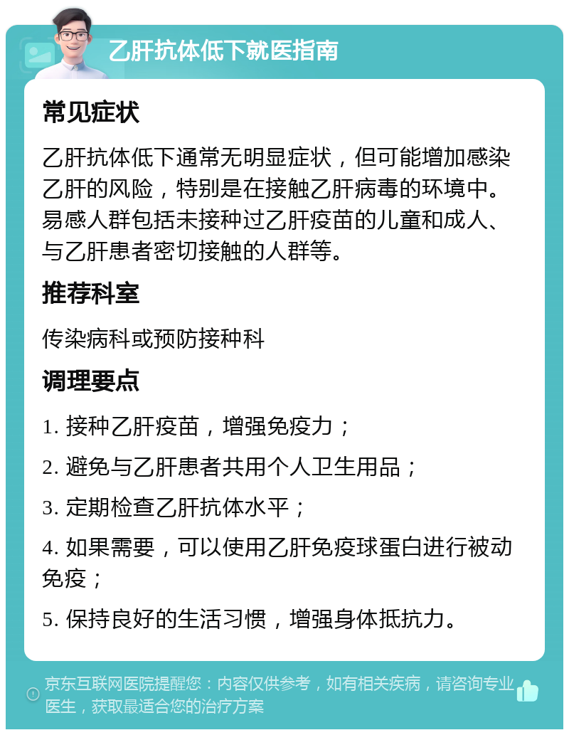 乙肝抗体低下就医指南 常见症状 乙肝抗体低下通常无明显症状，但可能增加感染乙肝的风险，特别是在接触乙肝病毒的环境中。易感人群包括未接种过乙肝疫苗的儿童和成人、与乙肝患者密切接触的人群等。 推荐科室 传染病科或预防接种科 调理要点 1. 接种乙肝疫苗，增强免疫力； 2. 避免与乙肝患者共用个人卫生用品； 3. 定期检查乙肝抗体水平； 4. 如果需要，可以使用乙肝免疫球蛋白进行被动免疫； 5. 保持良好的生活习惯，增强身体抵抗力。