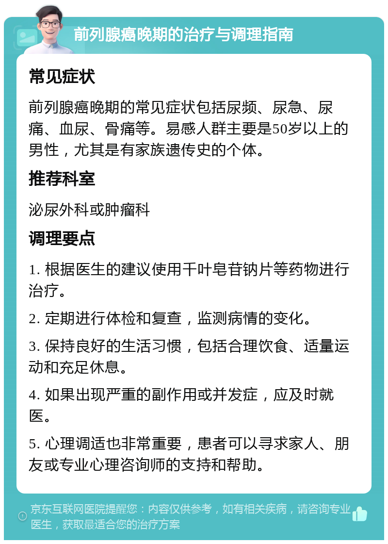 前列腺癌晚期的治疗与调理指南 常见症状 前列腺癌晚期的常见症状包括尿频、尿急、尿痛、血尿、骨痛等。易感人群主要是50岁以上的男性，尤其是有家族遗传史的个体。 推荐科室 泌尿外科或肿瘤科 调理要点 1. 根据医生的建议使用千叶皂苷钠片等药物进行治疗。 2. 定期进行体检和复查，监测病情的变化。 3. 保持良好的生活习惯，包括合理饮食、适量运动和充足休息。 4. 如果出现严重的副作用或并发症，应及时就医。 5. 心理调适也非常重要，患者可以寻求家人、朋友或专业心理咨询师的支持和帮助。