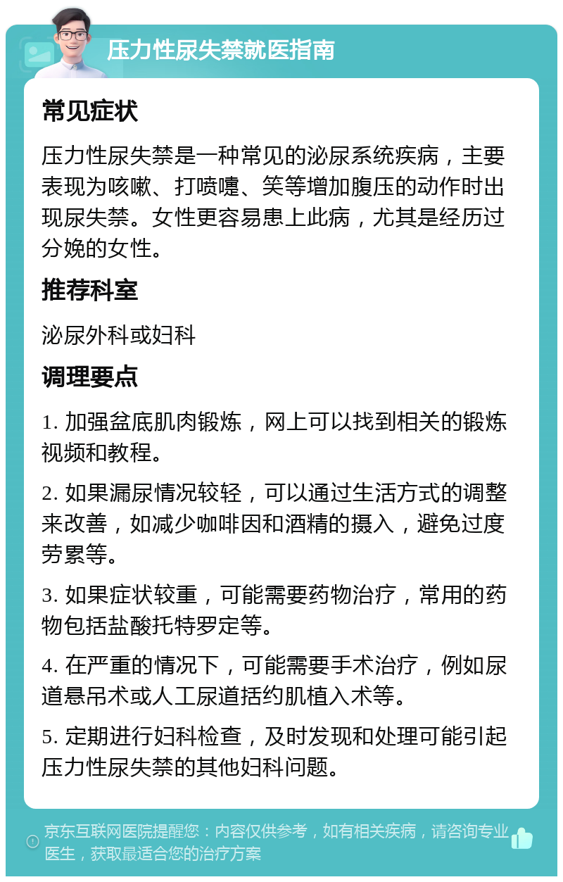 压力性尿失禁就医指南 常见症状 压力性尿失禁是一种常见的泌尿系统疾病，主要表现为咳嗽、打喷嚏、笑等增加腹压的动作时出现尿失禁。女性更容易患上此病，尤其是经历过分娩的女性。 推荐科室 泌尿外科或妇科 调理要点 1. 加强盆底肌肉锻炼，网上可以找到相关的锻炼视频和教程。 2. 如果漏尿情况较轻，可以通过生活方式的调整来改善，如减少咖啡因和酒精的摄入，避免过度劳累等。 3. 如果症状较重，可能需要药物治疗，常用的药物包括盐酸托特罗定等。 4. 在严重的情况下，可能需要手术治疗，例如尿道悬吊术或人工尿道括约肌植入术等。 5. 定期进行妇科检查，及时发现和处理可能引起压力性尿失禁的其他妇科问题。