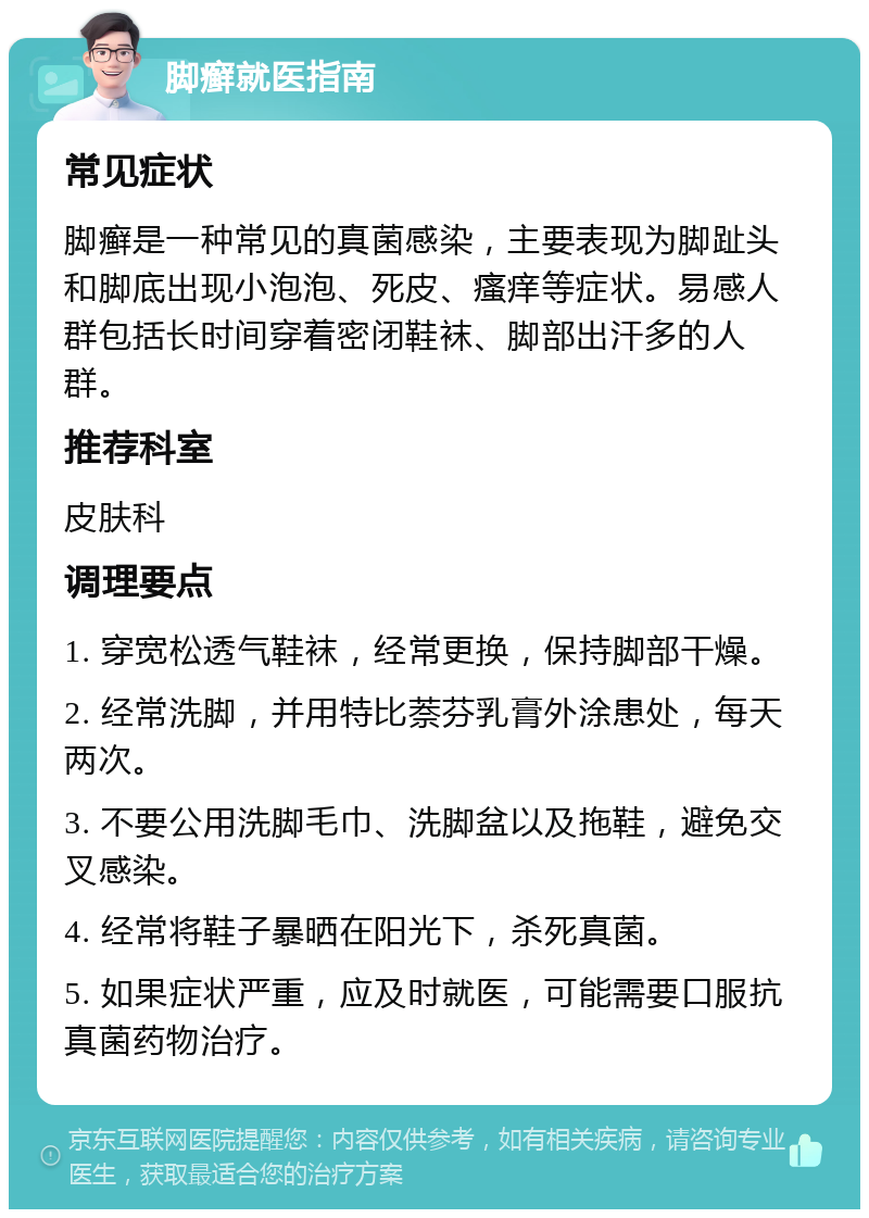 脚癣就医指南 常见症状 脚癣是一种常见的真菌感染，主要表现为脚趾头和脚底出现小泡泡、死皮、瘙痒等症状。易感人群包括长时间穿着密闭鞋袜、脚部出汗多的人群。 推荐科室 皮肤科 调理要点 1. 穿宽松透气鞋袜，经常更换，保持脚部干燥。 2. 经常洗脚，并用特比萘芬乳膏外涂患处，每天两次。 3. 不要公用洗脚毛巾、洗脚盆以及拖鞋，避免交叉感染。 4. 经常将鞋子暴晒在阳光下，杀死真菌。 5. 如果症状严重，应及时就医，可能需要口服抗真菌药物治疗。