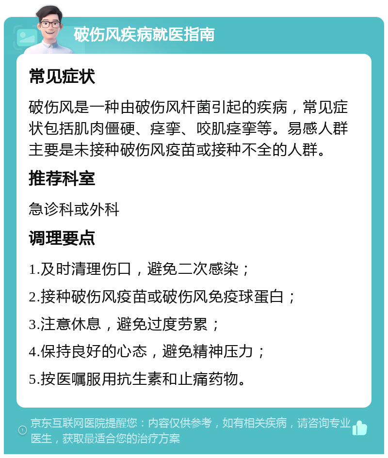 破伤风疾病就医指南 常见症状 破伤风是一种由破伤风杆菌引起的疾病，常见症状包括肌肉僵硬、痉挛、咬肌痉挛等。易感人群主要是未接种破伤风疫苗或接种不全的人群。 推荐科室 急诊科或外科 调理要点 1.及时清理伤口，避免二次感染； 2.接种破伤风疫苗或破伤风免疫球蛋白； 3.注意休息，避免过度劳累； 4.保持良好的心态，避免精神压力； 5.按医嘱服用抗生素和止痛药物。