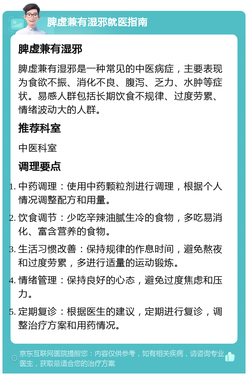 脾虚兼有湿邪就医指南 脾虚兼有湿邪 脾虚兼有湿邪是一种常见的中医病症，主要表现为食欲不振、消化不良、腹泻、乏力、水肿等症状。易感人群包括长期饮食不规律、过度劳累、情绪波动大的人群。 推荐科室 中医科室 调理要点 中药调理：使用中药颗粒剂进行调理，根据个人情况调整配方和用量。 饮食调节：少吃辛辣油腻生冷的食物，多吃易消化、富含营养的食物。 生活习惯改善：保持规律的作息时间，避免熬夜和过度劳累，多进行适量的运动锻炼。 情绪管理：保持良好的心态，避免过度焦虑和压力。 定期复诊：根据医生的建议，定期进行复诊，调整治疗方案和用药情况。