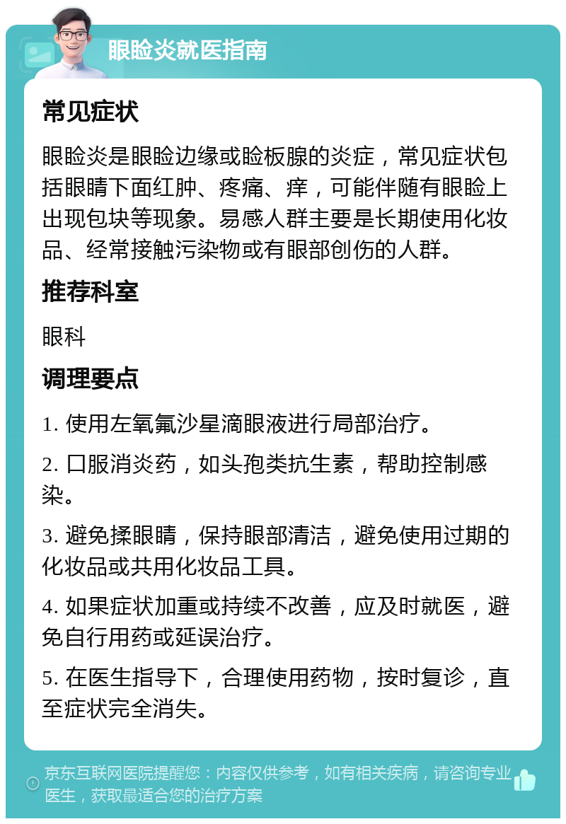 眼睑炎就医指南 常见症状 眼睑炎是眼睑边缘或睑板腺的炎症，常见症状包括眼睛下面红肿、疼痛、痒，可能伴随有眼睑上出现包块等现象。易感人群主要是长期使用化妆品、经常接触污染物或有眼部创伤的人群。 推荐科室 眼科 调理要点 1. 使用左氧氟沙星滴眼液进行局部治疗。 2. 口服消炎药，如头孢类抗生素，帮助控制感染。 3. 避免揉眼睛，保持眼部清洁，避免使用过期的化妆品或共用化妆品工具。 4. 如果症状加重或持续不改善，应及时就医，避免自行用药或延误治疗。 5. 在医生指导下，合理使用药物，按时复诊，直至症状完全消失。