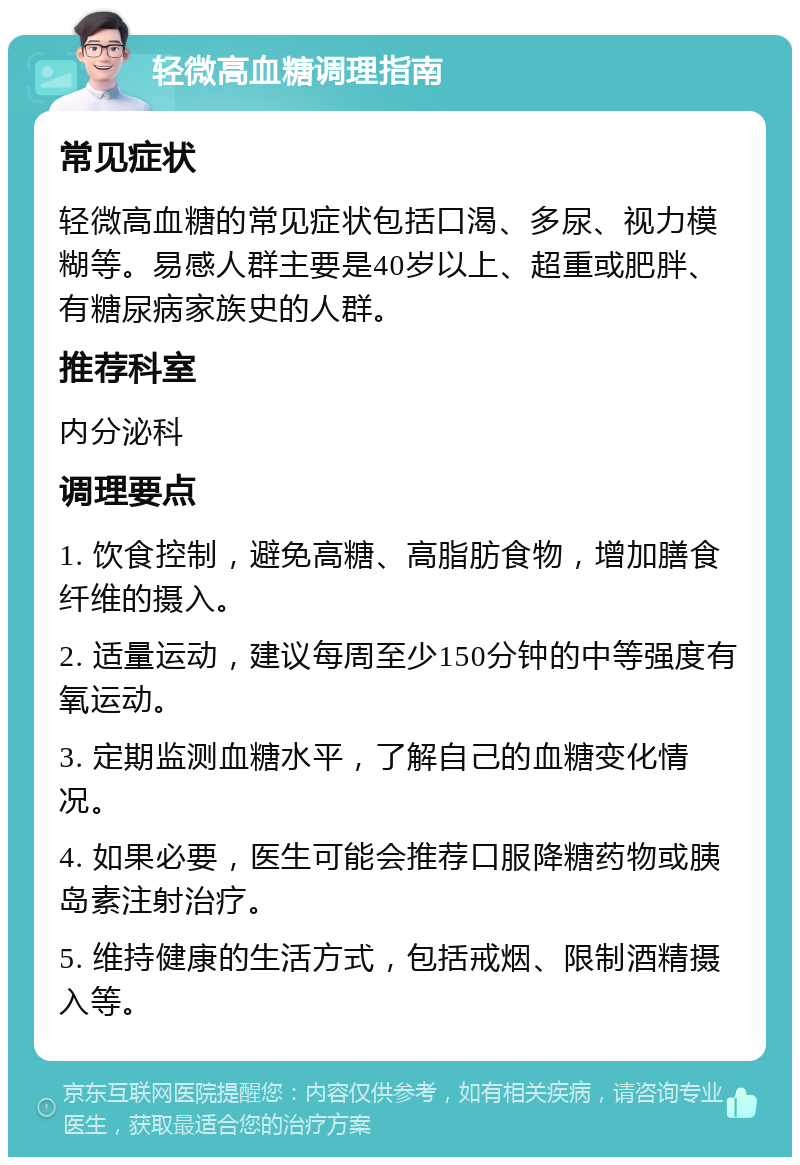 轻微高血糖调理指南 常见症状 轻微高血糖的常见症状包括口渴、多尿、视力模糊等。易感人群主要是40岁以上、超重或肥胖、有糖尿病家族史的人群。 推荐科室 内分泌科 调理要点 1. 饮食控制，避免高糖、高脂肪食物，增加膳食纤维的摄入。 2. 适量运动，建议每周至少150分钟的中等强度有氧运动。 3. 定期监测血糖水平，了解自己的血糖变化情况。 4. 如果必要，医生可能会推荐口服降糖药物或胰岛素注射治疗。 5. 维持健康的生活方式，包括戒烟、限制酒精摄入等。