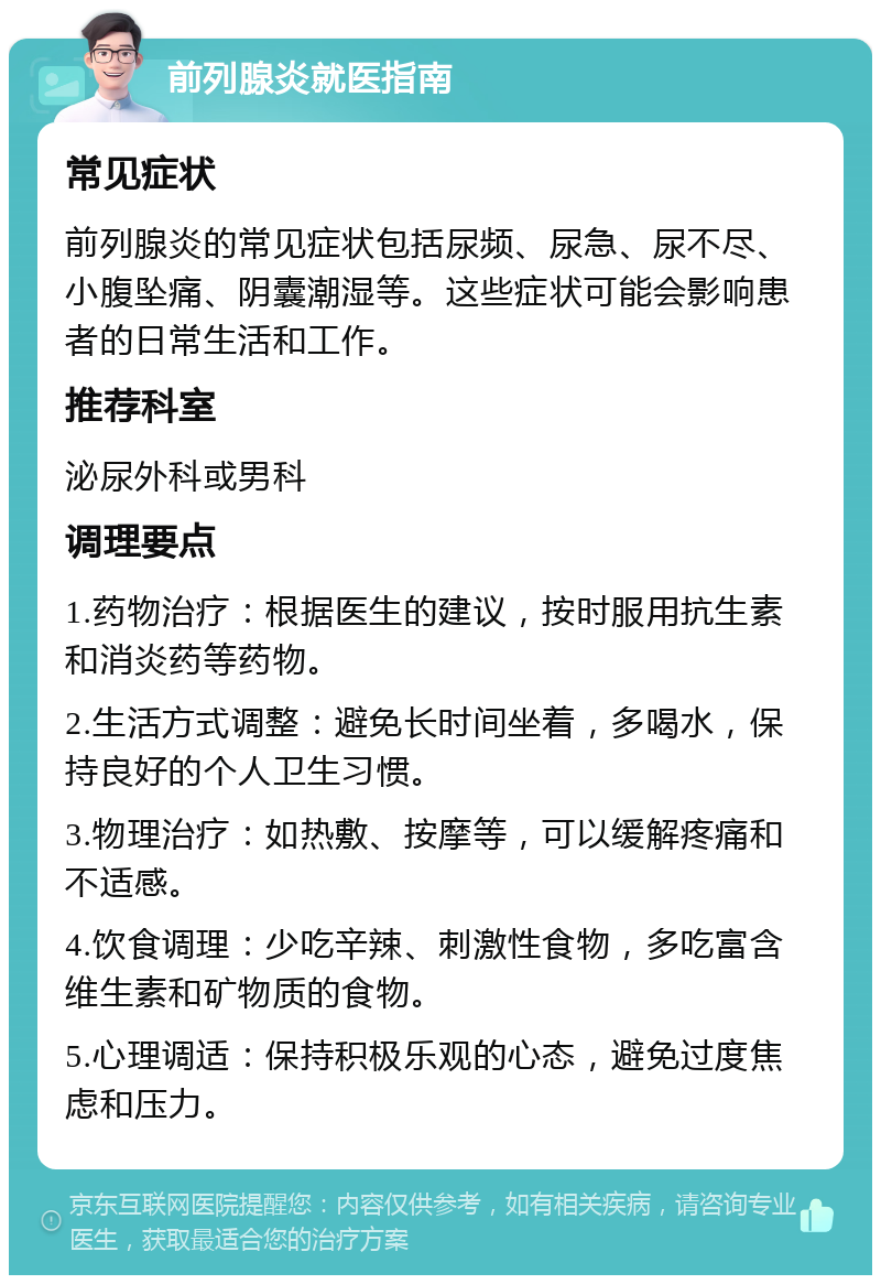 前列腺炎就医指南 常见症状 前列腺炎的常见症状包括尿频、尿急、尿不尽、小腹坠痛、阴囊潮湿等。这些症状可能会影响患者的日常生活和工作。 推荐科室 泌尿外科或男科 调理要点 1.药物治疗：根据医生的建议，按时服用抗生素和消炎药等药物。 2.生活方式调整：避免长时间坐着，多喝水，保持良好的个人卫生习惯。 3.物理治疗：如热敷、按摩等，可以缓解疼痛和不适感。 4.饮食调理：少吃辛辣、刺激性食物，多吃富含维生素和矿物质的食物。 5.心理调适：保持积极乐观的心态，避免过度焦虑和压力。