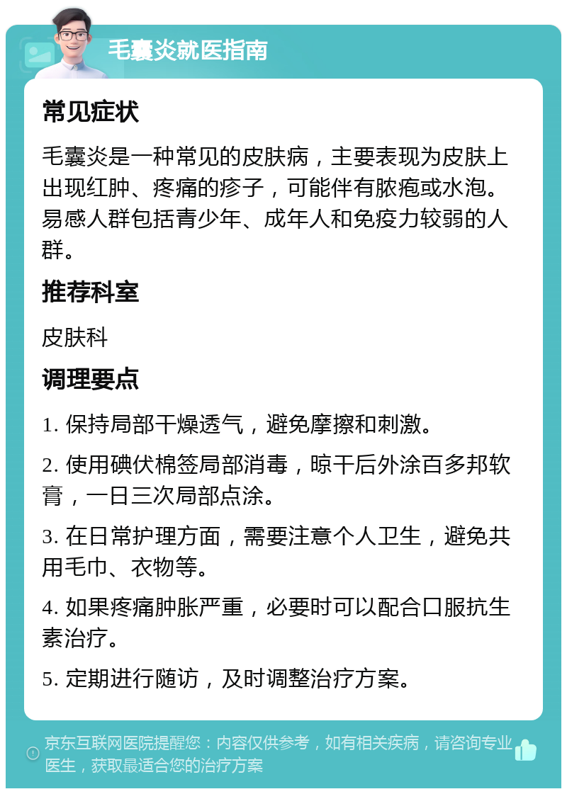 毛囊炎就医指南 常见症状 毛囊炎是一种常见的皮肤病，主要表现为皮肤上出现红肿、疼痛的疹子，可能伴有脓疱或水泡。易感人群包括青少年、成年人和免疫力较弱的人群。 推荐科室 皮肤科 调理要点 1. 保持局部干燥透气，避免摩擦和刺激。 2. 使用碘伏棉签局部消毒，晾干后外涂百多邦软膏，一日三次局部点涂。 3. 在日常护理方面，需要注意个人卫生，避免共用毛巾、衣物等。 4. 如果疼痛肿胀严重，必要时可以配合口服抗生素治疗。 5. 定期进行随访，及时调整治疗方案。