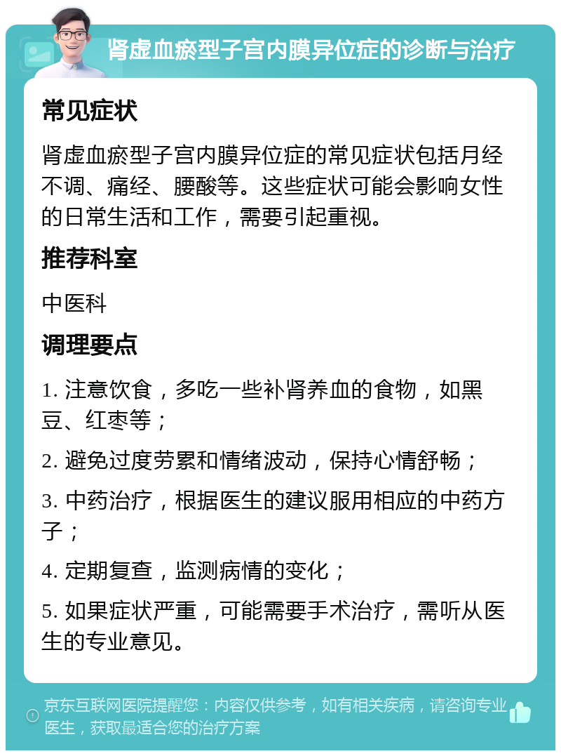 肾虚血瘀型子宫内膜异位症的诊断与治疗 常见症状 肾虚血瘀型子宫内膜异位症的常见症状包括月经不调、痛经、腰酸等。这些症状可能会影响女性的日常生活和工作，需要引起重视。 推荐科室 中医科 调理要点 1. 注意饮食，多吃一些补肾养血的食物，如黑豆、红枣等； 2. 避免过度劳累和情绪波动，保持心情舒畅； 3. 中药治疗，根据医生的建议服用相应的中药方子； 4. 定期复查，监测病情的变化； 5. 如果症状严重，可能需要手术治疗，需听从医生的专业意见。